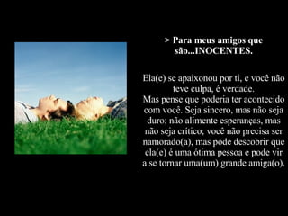 > Para meus amigos que são...INOCENTES. Ela(e) se apaixonou por ti, e você não teve culpa, é verdade. Mas pense que poderia ter acontecido com você. Seja sincero, mas não seja duro; não alimente esperanças, mas não seja crítico; você não precisa ser namorado(a), mas pode descobrir que ela(e) é uma ótima pessoa e pode vir a se tornar uma(um) grande amiga(o).   