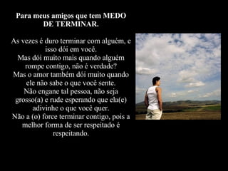 Para meus amigos que tem MEDO DE TERMINAR. As vezes é duro terminar com alguém, e isso dói em você. Mas dói muito mais quando alguém rompe contigo, não é verdade? Mas o amor também dói muito quando ele não sabe o que você sente. Não engane tal pessoa, não seja grosso(a) e rude esperando que ela(e) adivinhe o que você quer. Não a (o) force terminar contigo, pois a melhor forma de ser respeitado é respeitando. 
