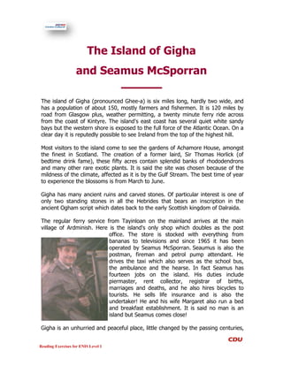 The Island of Gigha
                   and Seamus McSporran

The island of Gigha (pronounced Ghee-a) is six miles long, hardly two wide, and
has a population of about 150, mostly farmers and fishermen. It is 120 miles by
road from Glasgow plus, weather permitting, a twenty minute ferry ride across
from the coast of Kintyre. The island's east coast has several quiet white sandy
bays but the western shore is exposed to the full force of the Atlantic Ocean. On a
clear day it is reputedly possible to see Ireland from the top of the highest hill.

Most visitors to the island come to see the gardens of Achamore House, amongst
the finest in Scotland. The creation of a former laird, Sir Thomas Horlick (of
bedtime drink fame), these fifty acres contain splendid banks of rhododendrons
and many other rare exotic plants. It is said the site was chosen because of the
mildness of the climate, affected as it is by the Gulf Stream. The best time of year
to experience the blossoms is from March to June.

Gigha has many ancient ruins and carved stones. Of particular interest is one of
only two standing stones in all the Hebrides that bears an inscription in the
ancient Ogham script which dates back to the early Scottish kingdom of Dalraida.

The regular ferry service from Tayinloan on the mainland arrives at the main
village of Ardminish. Here is the island's only shop which doubles as the post
                           office. The store is stocked with everything from
                           bananas to televisions and since 1965 it has been
                           operated by Seamus McSporran. Seaumus is also the
                           postman, fireman and petrol pump attendant. He
                           drives the taxi which also serves as the school bus,
                           the ambulance and the hearse. In fact Seamus has
                           fourteen jobs on the island. His duties include
                           piermaster, rent collector, registrar of births,
                           marriages and deaths, and he also hires bicycles to
                           tourists. He sells life insurance and is also the
                           undertaker! He and his wife Margaret also run a bed
                           and breakfast establishment. It is said no man is an
                           island but Seamus comes close!

Gigha is an unhurried and peaceful place, little changed by the passing centuries,


Reading Exercises for ENIS Level 1
 