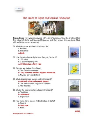 The Island of Gigha and Seamus McSporran




Instructions. Here you are provided with a set of questions. Read the article entitled
The Island of Gigha and Seamus McSporran, and then answer the questions. Mark
with an (X) the correct answer(s).

01. What do people who live in the inland do?
      a. Farmers
      b. Fishermen
      c. Both

02. How far is the Isle of Gigha from Glasgow, Scotland?
      a. 120 miles
      b. A 20-minute ferry ride
      c. 192 km plus a ferry ride

03. Can you see Ireland from Gigha?
      a. Yes, from the seashore.
      b. Yes, from the island’s highest mountain.
      c. No, you can’t see Ireland.

04. What attractions do tourists visit in the island?
      a. Ancient ruins and carved stones
      b. The early Scottish Kingdom of Dalraida
      c. The Hebrides

05. What’s the most important village in the island?
      a. Tayinloan
      b. Ardminish
      c. Gigha Town

06. How many stores can we find in the Isle of Gigha?
      a. Several
      b. Only one
      c. None


Reading Exercises for ENIS Level 1
 