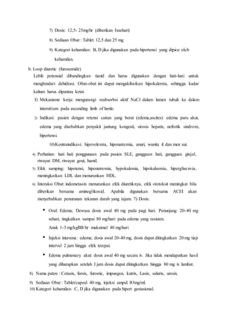 7) Dosis: 12,5- 25mg/hr (diberikan Ixsehari)
8) Sediaan Obat : Tablet 12,5 dan 25 mg
9) Kategori kehamilan: B, D jika digunakan pada hipertensi yang dipicu oleh
kehamilan.
b. Loop diuretic (furosemide)
Lebih potensial dibandingkan tiazid dan harus digunakan dengan hati-hati untuk
menghindari dehidrasi. Obat-obat ini dapat mengakibatkan hipokalemia, sehingga kadar
kalium harus dipantau ketat.
I) Mekanisme kerja: mengurangi reabsorbsi aktif NaCl dalam lumen tubuli ke dalam
intersitium pada ascending limb of henle.
2) Indikasi: pasien dengan retensi cairan yang berat (edema,ascites) edema paru akut,
edema yang disebabkan penyakit jantung kongesti, sirosis hepatis, nefrotik sindrom,
hipertensi.
10)Kontraindikasi: hipovolemia, hiponatremia, anuri, wanita il dan men sui.
4) Perhatian: hati hati penggunaan pada pasien SLE, gangguan hati, gangguan ginjal,
riwayat DM, riwayat gout, hamil.
5) Efek samping: hipotensi, hiponatremia, hypokalemia, hipokalsemia, hiperglisemia,
meningkatkan LDL dan menurunkan HDL.
6) Interaksi Obat: indometasin menurunkan efek diuretiknya, efek ototoksit meningkat bila
diberikan bersama aminoglikosid. Apabila digunakan bersama ACEI akan
menyebabkan penurunan tekanan darah yang tajam. 7) Dosis:
• Oral: Edema; Dewasa dosis awal 40 mg pada pagi hari. Penunjang 20-40 mg
sehari, tingkatkan sampai 80 mg/hari pada edema yang resisten.
Anak 1-3 mg/kgBB/hr maksimal 40 mg/hari
• Injeksi intavena: edema; dosis awal 20-40 mg, dosis dapat ditingkatkan 20 mg tiap
interval 2 jam hingga efek tercpai.
• Edema pulmonary akut: dosis awal 40 mg secara iv. Jika tidak mendapatkan hasil
yang diharapkan setelah I jam dosis dapat ditingkatkan hingga 80 mg iv lambat.
8) Nama paten : Cetasix, farsix, furostic, impungsn, kutrix, Lasix, salurix, uresix.
9) Sediaan Obat : Tablet/capsul 40 mg, injeksi ampul IOmg/ml.
10) Kategori kehamilan: C, D jika digunakan pada hipert gestasional.
 