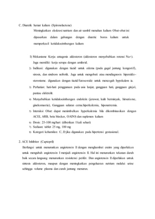 C. Diuretik hemat kalium (Spironolactone)
Meningkatkan ekskresi natrium dan air sambil menahan kalium Obat-obat ini
dipasarkan dalam gabungan dengan diuretic boros kalium untuk
memperkecil ketidakseimbangan kalium
I) Mekanisme Kerja: antagonis aldosteron (aldosteron menyebabkan retensi Na+).
Juga memiliki kerja serupa dengan amilorid.
2) Indikasi: digunakan dengan tiazid untuk edema (pada gagal jantung kongestif),
sirosis, dan sindrom nefrotik. Juga untuk mengobati atau mendiagnosis hiperaldo-
steronisme. digunakan dengan tiazid/furosemide untuk mencegah hypokalem ia.
3) Perhatian: hati-hati penggunaan pada usia Ianjut, gangguan hati, gangguan ginjal,
pantau elektrolit.
4) Menyebabkan ketidakseimbangan endokrin (jerawat, kulit berminyak, hirsutisme,
ginekomastia), Gangguan saluran cerna.hiperkalemia, hiponatremia.
5) Interaksi Obat: dapat menimbulkan hyperkalemia bila dikombinasikan dengan
ACEI, ARB, beta blocker, OAINS dan suplemen kalium
6) Dosis: 25-100 mg/hari (diberikan I kali sehari)
7) Sediaan: tablet 25 mg, 100 mg
8) Kategori kehamilan: C, D jika digunakan pada hipertensi gestasional.
2. ACE Inhibitor (Captopril)
Berfungsi untuk menurunkan angiotensin Il dengan menghambat enzim yang diperlukan
untuk mengubah angiotensin I menjadi angiotensin Il. Hal ini menurunkan tekanan darah
baik secara langsung menurunkan resisitensi perifer. Dan angiotensin Il diperlukan untuk
sintesis aldosteron, maupun dengan meningkatkan pengeluaran netrium melalui urine
sehingga volume plasma dan curah jantung menurun.
 