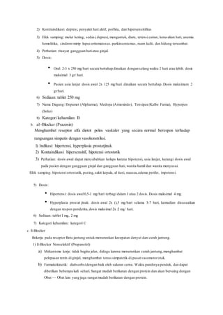 2) Kontraindikasi: depresi, penyakit hati aktif, porfiria, dan hipersensitifitas
3) Efek samping: mulut kering, sedasi,depresi, mengantuk, diare, retensi cairan, kerusakan hati, anemia
hemolitika, sindrom mirip lupus eritematosus, parkinsonismus, ruam kulit, dan hidung tersumbat.
4) Perhatian: riwayat gangguan hatiatau ginjal.
5) Dosis:
• Oral: 2-3 x 250 mg/hari secara bertahap dinaikan dengan selang waktu 2 hari atau lebih. dosis
maksimal 3 gr/ hari.
• Pasien usia lanjut dosis awal 2x 125 mg/hari dinaikan secara bertahap. Dosis maksimum 2
gr/hari.
6) Sediaan: tablet 250 mg
7) Nama Dagang: Dopamet (Alpharma), Medopa (Armoxindo), Tensipas (Kalbe Farma), Hyperpax
(Soho)
8) Kategori kehamilan: B
b. al -Blocker (Prazosin)
Menghambat reseptor alfa diotot polos vaskuler yang secara normal berespon terhadap
rangsangan simpatis dengan vasokonstriksi.
l) Indikasi: hipertensi, hyperplasia prostatjinak
2) Kontaindikasi: hipersensitif, hipotensi ortostatik
3) Perhatian: dosis awal dapat menyababkan kolaps karena hipotensi, usia lanjut, kurangi dosis awal
pada pasien dengan gangguan ginjal dan gangguan hati, wanita hamil dan wanita menyusui.
Efek samping: hipotensiortostatik, pusing,sakit kepala, al itasi, nausea,edema perifer, impotensi.
5) Dosis:
• Hipertensi: dosis awal 0,5-1 mg/hari terbagi dalam I atau 2 dosis. Dosis maksimal 4 mg.
• Hyperplasia prostat jinak: dosis awal 2x (),5 mg/hari selama 3-7 hari, kemudian disusuaikan
dengan respon penderita, dosis maksimal 2x 2 mg/ hari.
6) Sediaan: tablet I mg, 2 mg
7) Kategori kehamilan: kategori C
c. ß-Blocker
Bekerja pada reseptor Beta jantung untuk menurunkan kecepatan denyut dan curah jantung.
1) ß-Blocker Nonselektif (Propanolol)
a) Mekanisme kerja: tidak begitu jelas, diduga karena menurunkan curah jantung,menghambat
pelepasan renin di ginjal, menghambat tonus simpatetik di pusat vasomotorotak.
b) Farmakokinetik: diabsorbsidengan baik oleh saluran cerna. Waktu paruhnya pendek, dan dapat
diberikan beberapa kali sehari. Sangat mudah berikatan dengan protein dan akan bersaing dengan
Obat — Obat lain yang juga sangat mudah berikatan dengan protein.
 