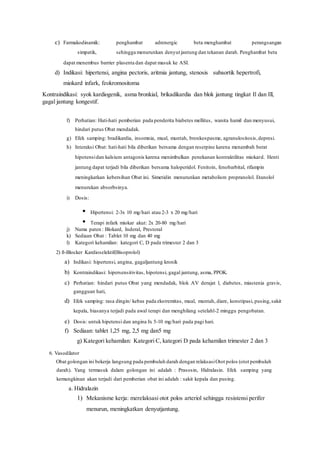 c) Farmakodinamik: penghambat adrenergic beta menghambat perangsangan
simpatik, sehingga menurunkan denyut jantung dan tekanan darah. Penghambat beta
dapat menembus barrier plasenta dan dapat masuk ke ASI.
d) Indikasi: hipertensi, angina pectoris, aritmia jantung, stenosis subaortik hepertrofi,
miokard infark, feokromositoma
Kontraindikasi: syok kardiogenik, asma bronkial, brikadikardia dan blok jantung tingkat Il dan Ill,
gagal jantung kongestif.
f) Perhatian: Hati-hati pemberian pada penderita biabetes mellitus, wanita hamil dan menyusui,
hindari putus Obat mendadak.
g) Efek samping: bradikardia, insomnia, mual, muntah, bronkospasme, agranulositosis,depresi.
h) Interaksi Obat: hati-hati bila diberikan bersama dengan reserpine karena menambah berat
hipotensidan kalsium antagonis karena menimbulkan penekanan kontraktilitas miokard. Henti
jantung dapat terjadi bila diberikan bersama haloperidol. Fenitoin, fenobarbital, rifampin
meningkatkan kebersihan Obat ini. Simetidin menurunkan metabolism propranolol. Etanolol
menurukan absorbsinya.
i) Dosis:
• Hipertensi: 2-3x 10 mg/hari atau 2-3 x 20 mg/hari
• Terapi infark miokar akut: 2x 20-80 mg/hari
j) Nama paten : Blokard, Inderal, Prestoral
k) Sediaan Obat : Tablet 10 mg dan 40 mg
l) Kategori kehamilan: kategori C, D pada trimester 2 dan 3
2) ß-Blocker Kardioselektif(Bisoprolol)
a) Indikasi: hipertensi, angina, gagaljantung kronik
b) Kontraindikasi: hipersensitivitas, hipotensi, gagal jantung, asma, PPOK.
c) Perhatian: hindari putus Obat yang mendadak, blok AV derajat l, diabetes, miastenia gravis,
gangguan hati,
d) Efek samping: rasa dingin/ kebas pada ekstremitas, mual, muntah, diare, konstipasi, pusing,sakit
kepala, biasanya terjadi pada awal terapi dan menghilang setelahl-2 minggu pengobatan.
e) Dosis: untuk hipetensi dan angina Ix 5-10 mg/hari pada pagi hari.
f) Sediaan: tablet 1,25 mg, 2,5 mg dan5 mg
g) Kategori kehamilan: Kategori C, kategori D pada kehamilan trimester 2 dan 3
6. Vasodilator
Obat golongan ini bekerja langsung pada pembuluh darah dengan relaksasiOtot polos (otot pembuluh
darah). Yang termasuk dalam golongan ini adalah : Prasosin, Hidralasin. Efek samping yang
kemungkinan akan terjadi dari pemberian obat ini adalah : sakit kepala dan pusing.
a. Hidralazin
1) Mekanisme kerja: merelaksasi otot polos arteriol sehingga resistensi perifer
menurun, meningkatkan denyutjantung.
 