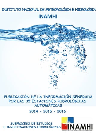 INAMHI
2014 - 2015 - 2016
PUBLICACIÓN DE LA INFORMACIÓN GENERADA
POR LAS 35 ESTACIONES HIDROLÓGICAS
AUTOMÁTICAS
SUBPROCESO DE ESTUDIOS
E INVESTIGACIONES HIDROLÓGICAS
INSTITUTO NACIONAL DE METEOROLÓGIA E HIDROLÓGIA
 