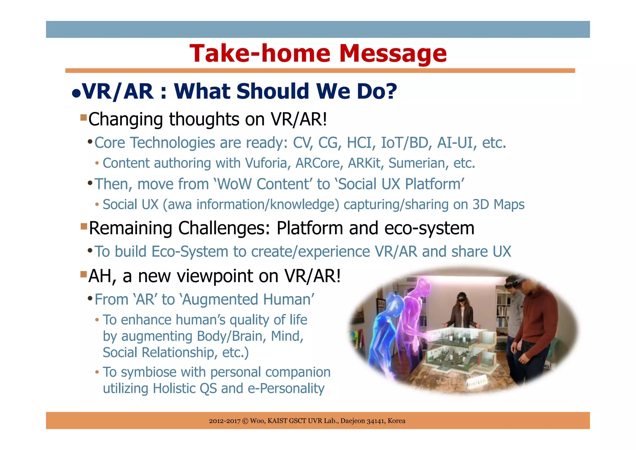 VR/AR : What Should We Do?
Changing thoughts on VR/AR!
•Core Technologies are ready: CV, CG, HCI, IoT/BD, AI-UI, etc.
• Content authoring with Vuforia, ARCore, ARKit, Sumerian, etc.
•Then, move from ‘WoW Content’ to ‘Social UX Platform’
• Social UX (awa information/knowledge) capturing/sharing on 3D Maps
Remaining Challenges: Platform and eco-system
•To build Eco-System to create/experience VR/AR and share UX
AH, a new viewpoint on VR/AR!
•From ‘AR’ to ‘Augmented Human’
• To enhance human’s quality of life
by augmenting Body/Brain, Mind,
Social Relationship, etc.)
• To symbiose with personal companion
utilizing Holistic QS and e-Personality
Take-home Message
2012-2017 © Woo, KAIST GSCT UVR Lab., Daejeon 34141, Korea
 