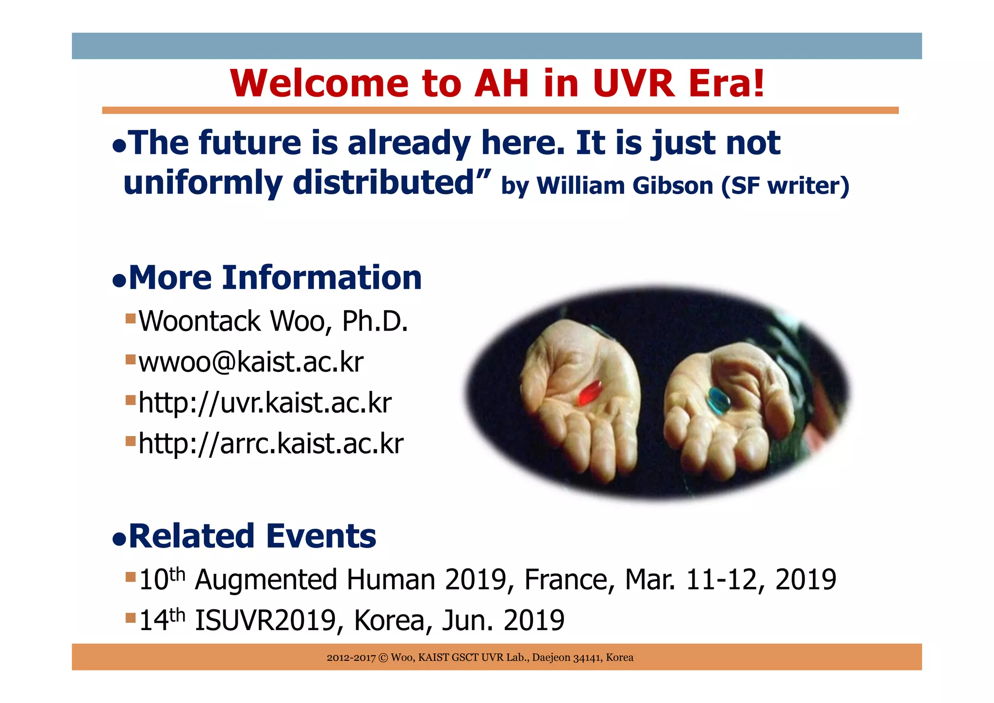 The future is already here. It is just not
uniformly distributed” by William Gibson (SF writer)
More Information
Woontack Woo, Ph.D.
wwoo@kaist.ac.kr
http://uvr.kaist.ac.kr
http://arrc.kaist.ac.kr
Related Events
10th Augmented Human 2019, France, Mar. 11-12, 2019
14th ISUVR2019, Korea, Jun. 2019
Welcome to AH in UVR Era!
2012-2017 © Woo, KAIST GSCT UVR Lab., Daejeon 34141, Korea
 
