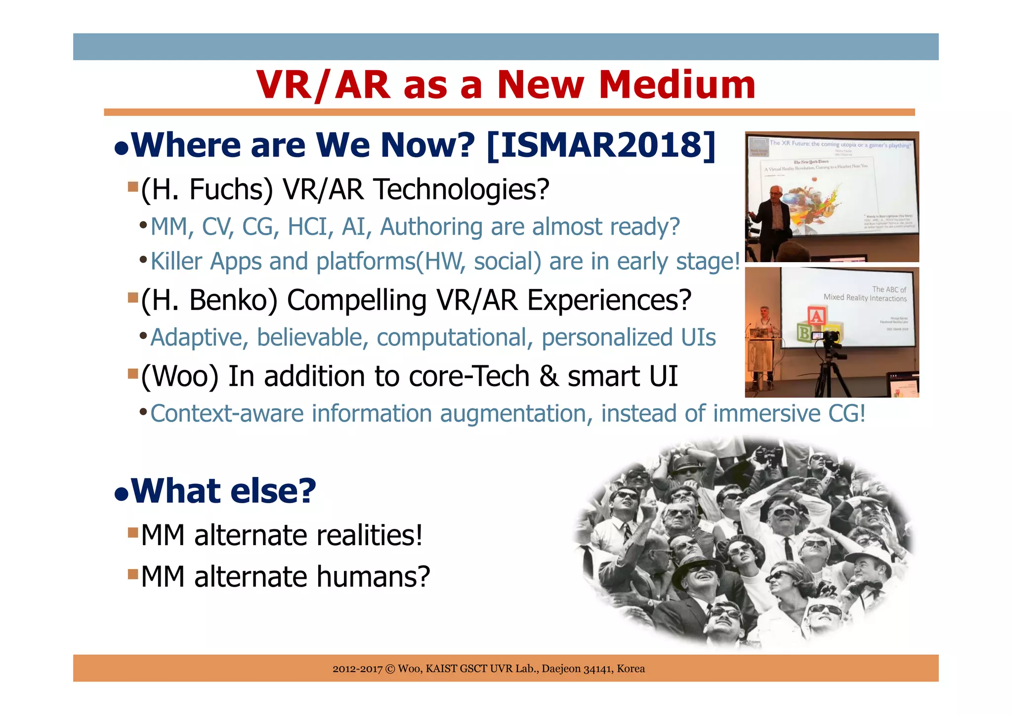 Where are We Now? [ISMAR2018]
(H. Fuchs) VR/AR Technologies?
•MM, CV, CG, HCI, AI, Authoring are almost ready?
•Killer Apps and platforms(HW, social) are in early stage!
(H. Benko) Compelling VR/AR Experiences?
•Adaptive, believable, computational, personalized UIs
(Woo) In addition to core-Tech & smart UI
•Context-aware information augmentation, instead of immersive CG!
What else?
MM alternate realities!
MM alternate humans?
VR/AR as a New Medium
2012-2017 © Woo, KAIST GSCT UVR Lab., Daejeon 34141, Korea
 