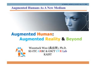 Augmented Human:
Augmented Reality & Beyond
Woontack Woo (禹雲澤), Ph.D.
KI-ITC ARRC & GSCT UVR Lab
KAIST
ACMMM_AltMM @ KAIST, Oct. 21. 2018
Augmented Humans As A New Medium
 