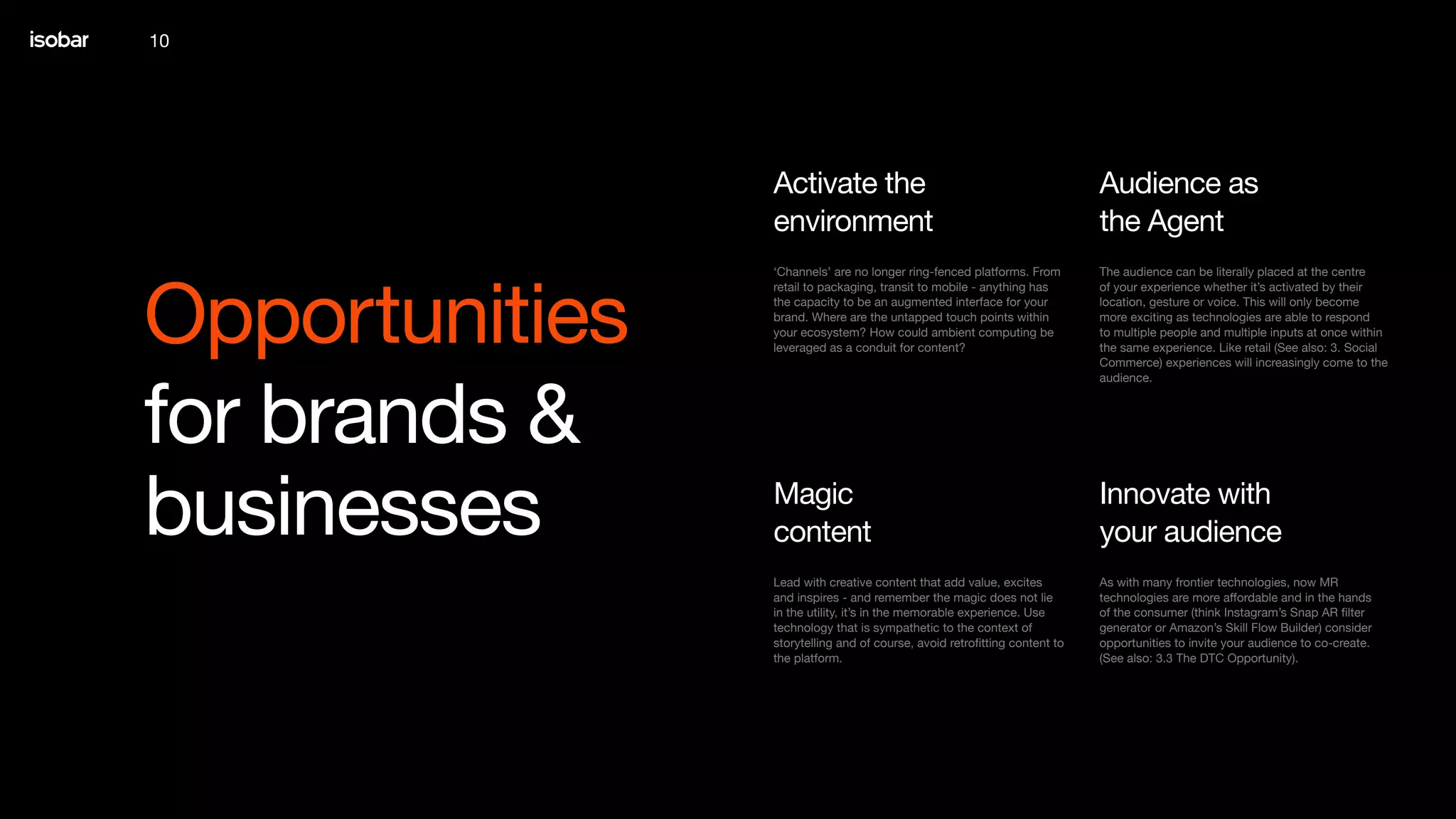 10
Opportunities
for brands &
businesses
The audience can be literally placed at the centre
of your experience whether it’s activated by their
location, gesture or voice. This will only become
more exciting as technologies are able to respond
to multiple people and multiple inputs at once within
the same experience. Like retail (See also: 3. Social
Commerce) experiences will increasingly come to the
audience.
Audience as
the Agent
‘Channels’ are no longer ring-fenced platforms. From
retail to packaging, transit to mobile - anything has
the capacity to be an augmented interface for your
brand. Where are the untapped touch points within
your ecosystem? How could ambient computing be
leveraged as a conduit for content?
Activate the
environment
As with many frontier technologies, now MR
technologies are more affordable and in the hands
of the consumer (think Instagram’s Snap AR filter
generator or Amazon’s Skill Flow Builder) consider
opportunities to invite your audience to co-create.
(See also: 3.3 The DTC Opportunity).
Innovate with
your audience
Lead with creative content that add value, excites
and inspires - and remember the magic does not lie
in the utility, it’s in the memorable experience. Use
technology that is sympathetic to the context of
storytelling and of course, avoid retrofitting content to
the platform.
Magic
content
 