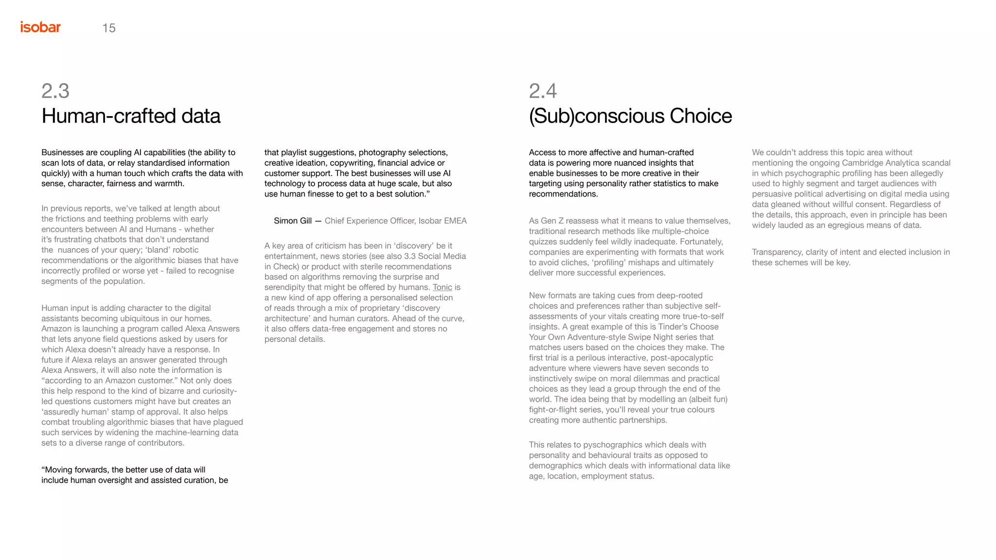 15
2.3
Human-crafted data
that playlist suggestions, photography selections,
creative ideation, copywriting, financial advice or
customer support. The best businesses will use AI
technology to process data at huge scale, but also
use human finesse to get to a best solution.”
Simon Gill — Chief Experience Officer, Isobar EMEA
A key area of criticism has been in ‘discovery’ be it
entertainment, news stories (see also 3.3 Social Media
in Check) or product with sterile recommendations
based on algorithms removing the surprise and
serendipity that might be offered by humans. Tonic is
a new kind of app offering a personalised selection
of reads through a mix of proprietary ‘discovery
architecture’ and human curators. Ahead of the curve,
it also offers data-free engagement and stores no
personal details.
Businesses are coupling AI capabilities (the ability to
scan lots of data, or relay standardised information
quickly) with a human touch which crafts the data with
sense, character, fairness and warmth.
In previous reports, we’ve talked at length about
the frictions and teething problems with early
encounters between AI and Humans - whether
it’s frustrating chatbots that don’t understand
the nuances of your query; ‘bland’ robotic
recommendations or the algorithmic biases that have
incorrectly profiled or worse yet - failed to recognise
segments of the population.
Human input is adding character to the digital
assistants becoming ubiquitous in our homes.
Amazon is launching a program called Alexa Answers
that lets anyone field questions asked by users for
which Alexa doesn’t already have a response. In
future if Alexa relays an answer generated through
Alexa Answers, it will also note the information is
“according to an Amazon customer.” Not only does
this help respond to the kind of bizarre and curiosity-
led questions customers might have but creates an
‘assuredly human’ stamp of approval. It also helps
combat troubling algorithmic biases that have plagued
such services by widening the machine-learning data
sets to a diverse range of contributors.
“Moving forwards, the better use of data will
include human oversight and assisted curation, be
We couldn’t address this topic area without
mentioning the ongoing Cambridge Analytica scandal
in which psychographic profiling has been allegedly
used to highly segment and target audiences with
persuasive political advertising on digital media using
data gleaned without willful consent. Regardless of
the details, this approach, even in principle has been
widely lauded as an egregious means of data.
Transparency, clarity of intent and elected inclusion in
these schemes will be key.
2.4
(Sub)conscious Choice
Access to more affective and human-crafted
data is powering more nuanced insights that
enable businesses to be more creative in their
targeting using personality rather statistics to make
recommendations.
As Gen Z reassess what it means to value themselves,
traditional research methods like multiple-choice
quizzes suddenly feel wildly inadequate. Fortunately,
companies are experimenting with formats that work
to avoid cliches, ‘profiling’ mishaps and ultimately
deliver more successful experiences.
New formats are taking cues from deep-rooted
choices and preferences rather than subjective self-
assessments of your vitals creating more true-to-self
insights. A great example of this is Tinder’s Choose
Your Own Adventure-style Swipe Night series that
matches users based on the choices they make. The
first trial is a perilous interactive, post-apocalyptic
adventure where viewers have seven seconds to
instinctively swipe on moral dilemmas and practical
choices as they lead a group through the end of the
world. The idea being that by modelling an (albeit fun)
fight-or-flight series, you’ll reveal your true colours
creating more authentic partnerships.
This relates to pyschographics which deals with
personality and behavioural traits as opposed to
demographics which deals with informational data like
age, location, employment status.
 