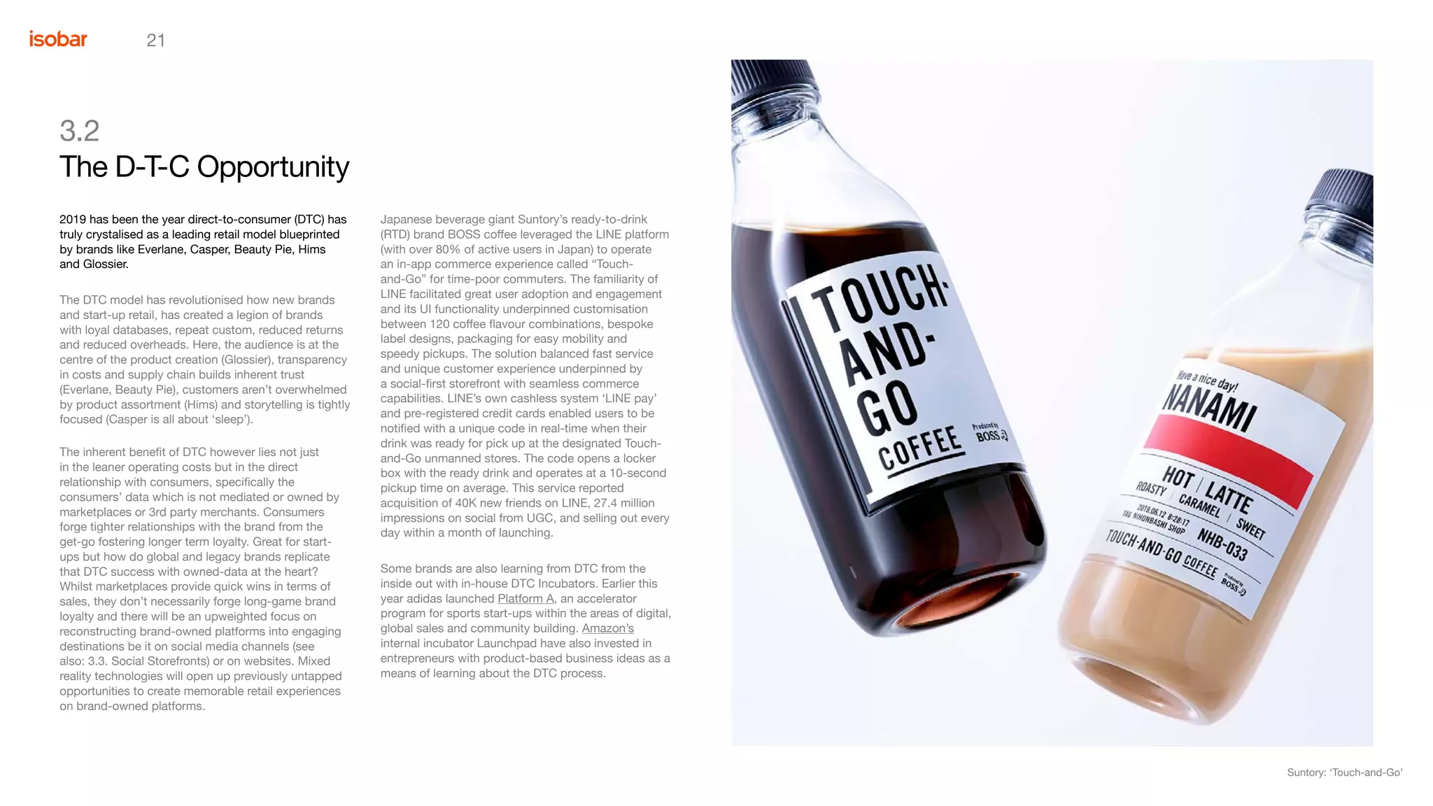 21
3.2
The D-T-C Opportunity
Japanese beverage giant Suntory’s ready-to-drink
(RTD) brand BOSS coffee leveraged the LINE platform
(with over 80% of active users in Japan) to operate
an in-app commerce experience called “Touch-
and-Go” for time-poor commuters. The familiarity of
LINE facilitated great user adoption and engagement
and its UI functionality underpinned customisation
between 120 coffee flavour combinations, bespoke
label designs, packaging for easy mobility and
speedy pickups. The solution balanced fast service
and unique customer experience underpinned by
a social-first storefront with seamless commerce
capabilities. LINE’s own cashless system ‘LINE pay’
and pre-registered credit cards enabled users to be
notified with a unique code in real-time when their
drink was ready for pick up at the designated Touch-
and-Go unmanned stores. The code opens a locker
box with the ready drink and operates at a 10-second
pickup time on average. This service reported
acquisition of 40K new friends on LINE, 27.4 million
impressions on social from UGC, and selling out every
day within a month of launching.
Some brands are also learning from DTC from the
inside out with in-house DTC Incubators. Earlier this
year adidas launched Platform A, an accelerator
program for sports start-ups within the areas of digital,
global sales and community building. Amazon’s
internal incubator Launchpad have also invested in
entrepreneurs with product-based business ideas as a
means of learning about the DTC process.
2019 has been the year direct-to-consumer (DTC) has
truly crystalised as a leading retail model blueprinted
by brands like Everlane, Casper, Beauty Pie, Hims
and Glossier.
The DTC model has revolutionised how new brands
and start-up retail, has created a legion of brands
with loyal databases, repeat custom, reduced returns
and reduced overheads. Here, the audience is at the
centre of the product creation (Glossier), transparency
in costs and supply chain builds inherent trust
(Everlane, Beauty Pie), customers aren’t overwhelmed
by product assortment (Hims) and storytelling is tightly
focused (Casper is all about ‘sleep’).
The inherent benefit of DTC however lies not just
in the leaner operating costs but in the direct
relationship with consumers, specifically the
consumers’ data which is not mediated or owned by
marketplaces or 3rd party merchants. Consumers
forge tighter relationships with the brand from the
get-go fostering longer term loyalty. Great for start-
ups but how do global and legacy brands replicate
that DTC success with owned-data at the heart?
Whilst marketplaces provide quick wins in terms of
sales, they don’t necessarily forge long-game brand
loyalty and there will be an upweighted focus on
reconstructing brand-owned platforms into engaging
destinations be it on social media channels (see
also: 3.3. Social Storefronts) or on websites. Mixed
reality technologies will open up previously untapped
opportunities to create memorable retail experiences
on brand-owned platforms.
Suntory: ‘Touch-and-Go’
 