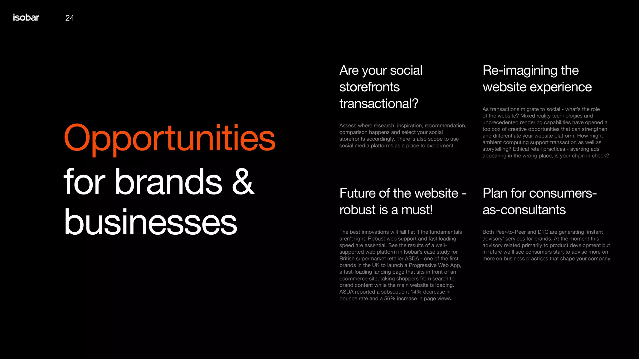 24
Opportunities
for brands &
businesses
As transactions migrate to social - what’s the role
of the website? Mixed reality technologies and
unprecedented rendering capabilities have opened a
toolbox of creative opportunities that can strengthen
and differentiate your website platform. How might
ambient computing support transaction as well as
storytelling? Ethical retail practices - averting ads
appearing in the wrong place, is your chain in check?
Re-imagining the
website experience
Assess where research, inspiration, recommendation,
comparison happens and select your social
storefronts accordingly. There is also scope to use
social media platforms as a place to experiment.
Are your social
storefronts
transactional?
Both Peer-to-Peer and DTC are generating ‘instant
advisory’ services for brands. At the moment this
advisory related primarily to product development but
in future we’ll see consumers start to advise more on
more on business practices that shape your company.
Plan for consumers-
as-consultants
The best innovations will fall flat if the fundamentals
aren’t right. Robust web support and fast loading
speed are essential. See the results of a well-
supported web platform in Isobar’s case study for
British supermarket retailer ASDA - one of the first
brands in the UK to launch a Progressive Web App,
a fast-loading landing page that sits in front of an
ecommerce site, taking shoppers from search to
brand content while the main website is loading.
ASDA reported a subsequent 14% decrease in
bounce rate and a 56% increase in page views.
Future of the website -
robust is a must!
 