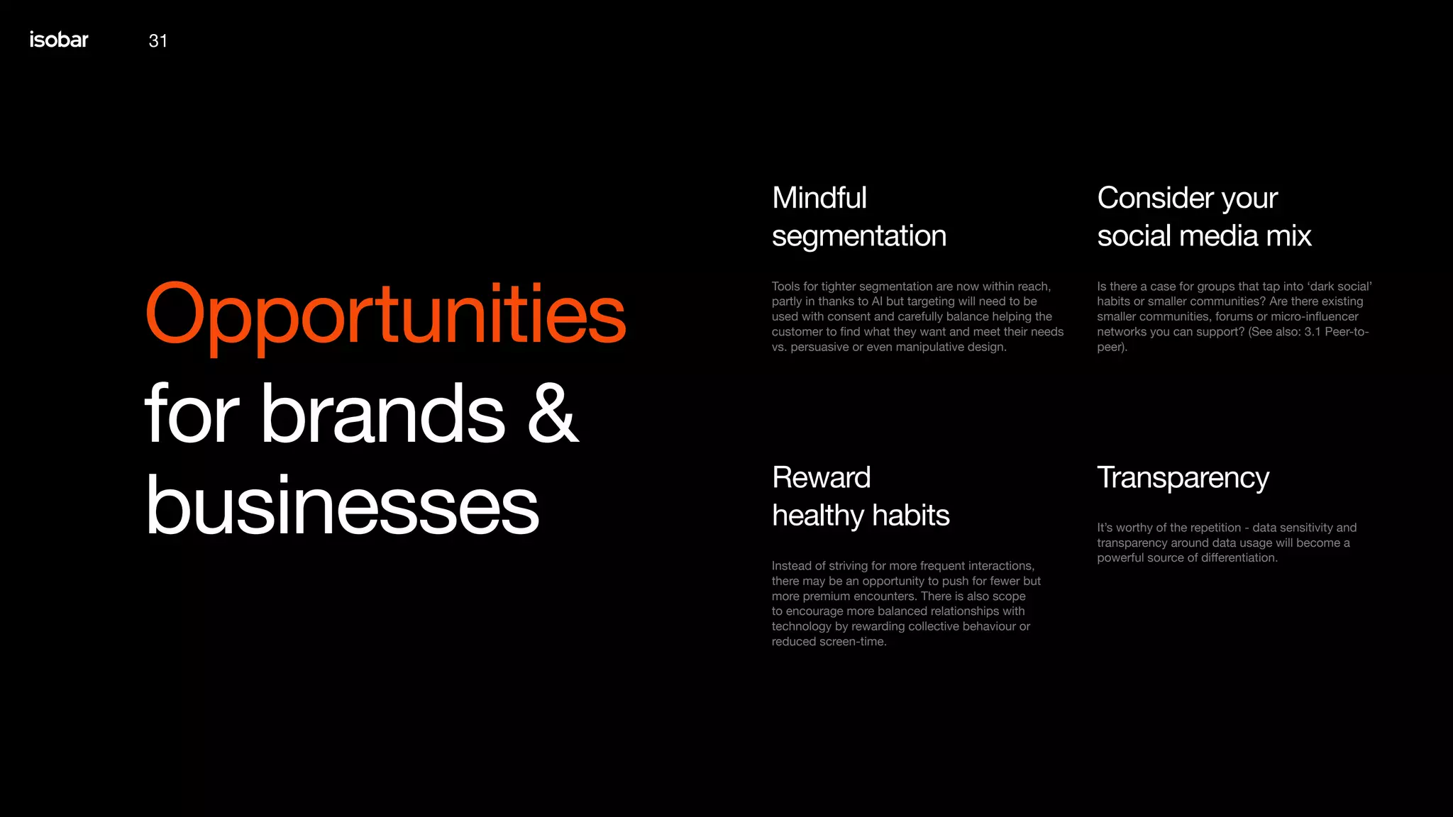 31
Opportunities
for brands &
businesses
Is there a case for groups that tap into ‘dark social’
habits or smaller communities? Are there existing
smaller communities, forums or micro-influencer
networks you can support? (See also: 3.1 Peer-to-
peer).
Consider your
social media mix
Tools for tighter segmentation are now within reach,
partly in thanks to AI but targeting will need to be
used with consent and carefully balance helping the
customer to find what they want and meet their needs
vs. persuasive or even manipulative design.
Mindful
segmentation
It’s worthy of the repetition - data sensitivity and
transparency around data usage will become a
powerful source of differentiation.
Transparency
Instead of striving for more frequent interactions,
there may be an opportunity to push for fewer but
more premium encounters. There is also scope
to encourage more balanced relationships with
technology by rewarding collective behaviour or
reduced screen-time.
Reward
healthy habits
 