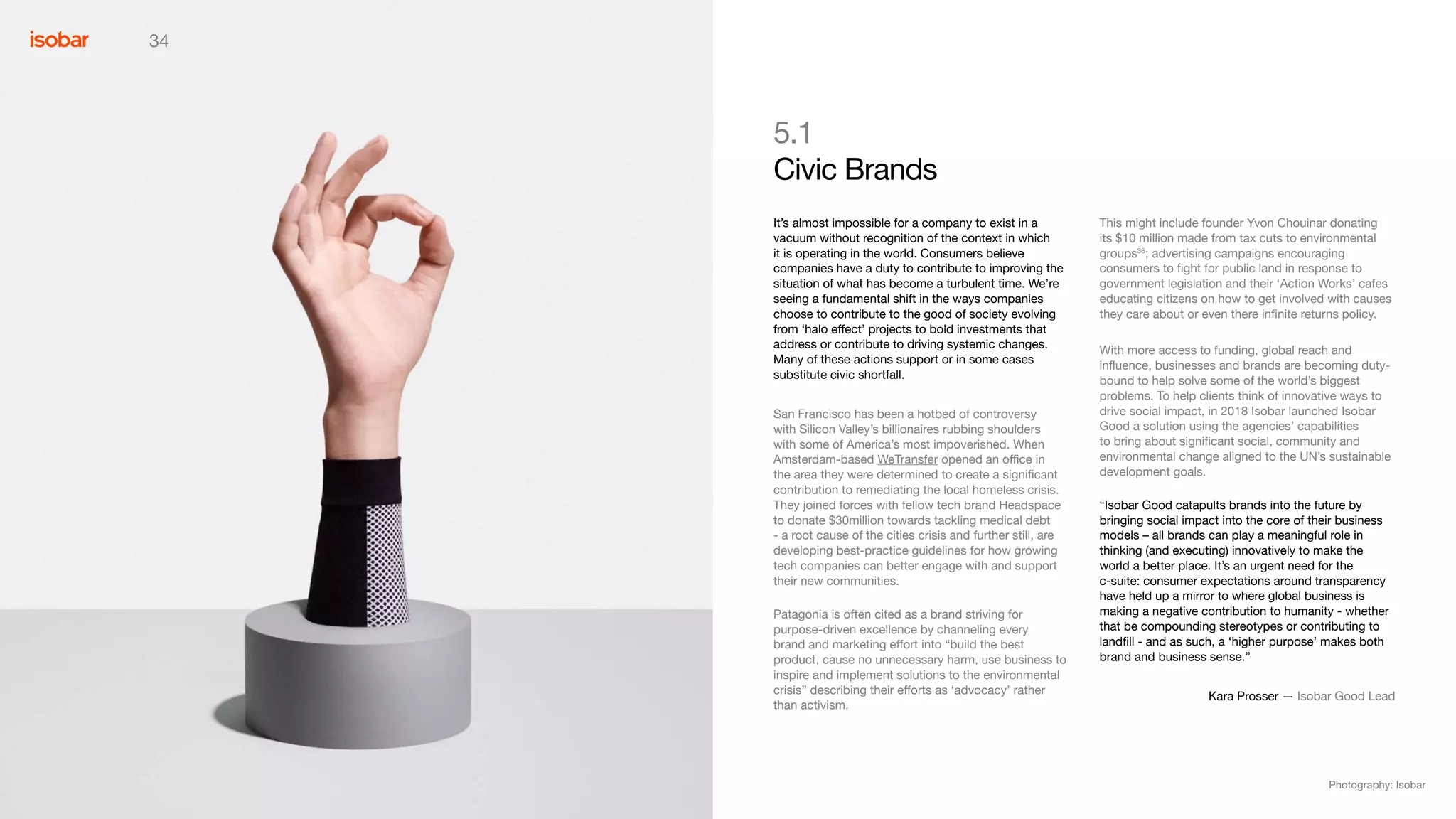 34
This might include founder Yvon Chouinar donating
its $10 million made from tax cuts to environmental
groups36
; advertising campaigns encouraging
consumers to fight for public land in response to
government legislation and their ‘Action Works’ cafes
educating citizens on how to get involved with causes
they care about or even there infinite returns policy.
With more access to funding, global reach and
influence, businesses and brands are becoming duty-
bound to help solve some of the world’s biggest
problems. To help clients think of innovative ways to
drive social impact, in 2018 Isobar launched Isobar
Good a solution using the agencies’ capabilities
to bring about significant social, community and
environmental change aligned to the UN’s sustainable
development goals.
“Isobar Good catapults brands into the future by
bringing social impact into the core of their business
models – all brands can play a meaningful role in
thinking (and executing) innovatively to make the
world a better place. It’s an urgent need for the
c-suite: consumer expectations around transparency
have held up a mirror to where global business is
making a negative contribution to humanity - whether
that be compounding stereotypes or contributing to
landfill - and as such, a ‘higher purpose’ makes both
brand and business sense.”
Kara Prosser — Isobar Good Lead
5.1
Civic Brands
It’s almost impossible for a company to exist in a
vacuum without recognition of the context in which
it is operating in the world. Consumers believe
companies have a duty to contribute to improving the
situation of what has become a turbulent time. We’re
seeing a fundamental shift in the ways companies
choose to contribute to the good of society evolving
from ‘halo effect’ projects to bold investments that
address or contribute to driving systemic changes.
Many of these actions support or in some cases
substitute civic shortfall.
San Francisco has been a hotbed of controversy
with Silicon Valley’s billionaires rubbing shoulders
with some of America’s most impoverished. When
Amsterdam-based WeTransfer opened an office in
the area they were determined to create a significant
contribution to remediating the local homeless crisis.
They joined forces with fellow tech brand Headspace
to donate $30million towards tackling medical debt
- a root cause of the cities crisis and further still, are
developing best-practice guidelines for how growing
tech companies can better engage with and support
their new communities.
Patagonia is often cited as a brand striving for
purpose-driven excellence by channeling every
brand and marketing effort into “build the best
product, cause no unnecessary harm, use business to
inspire and implement solutions to the environmental
crisis” describing their efforts as ‘advocacy’ rather
than activism.
Photography: Isobar
 