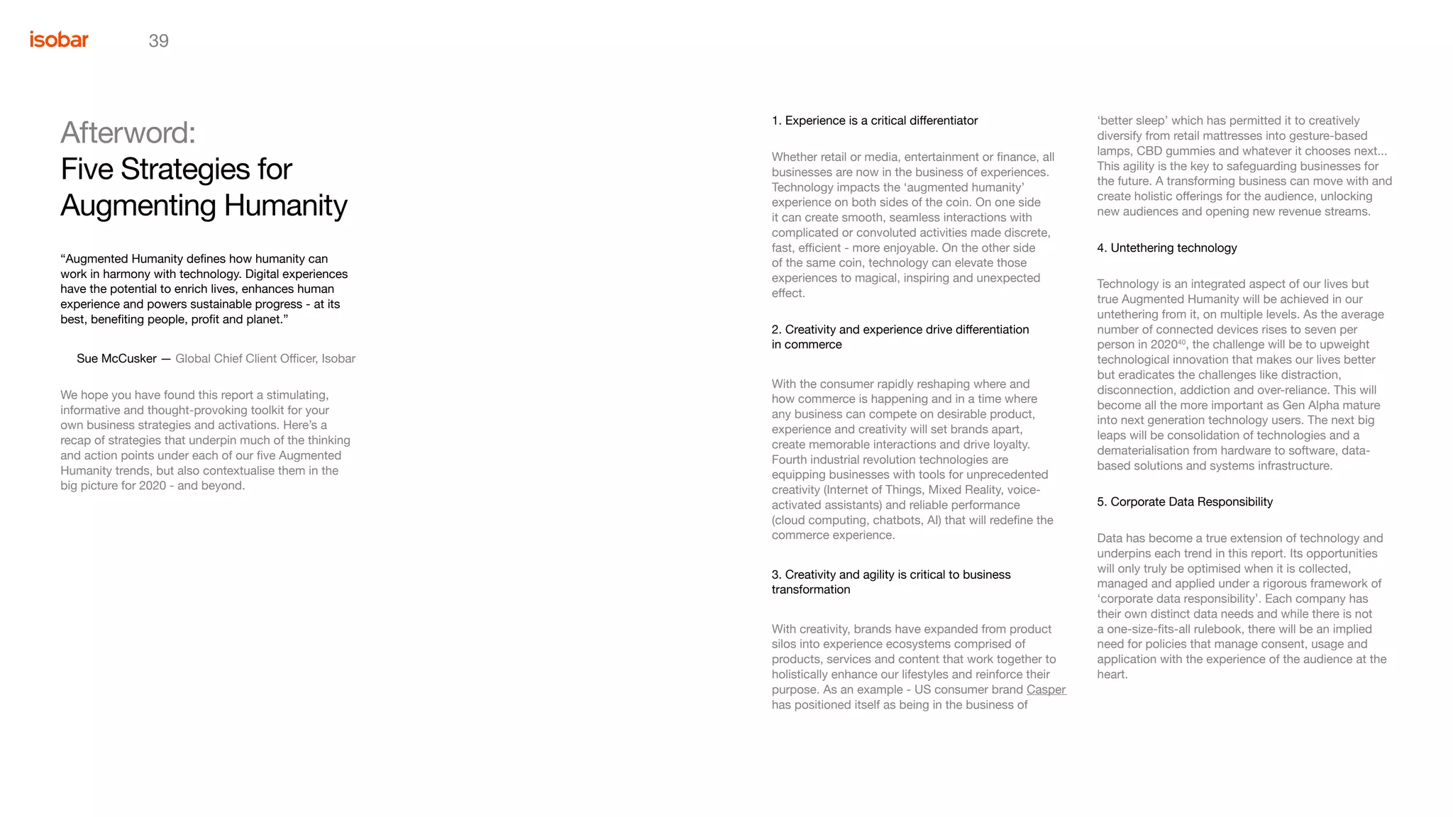 39
‘better sleep’ which has permitted it to creatively
diversify from retail mattresses into gesture-based
lamps, CBD gummies and whatever it chooses next...
This agility is the key to safeguarding businesses for
the future. A transforming business can move with and
create holistic offerings for the audience, unlocking
new audiences and opening new revenue streams.
4. Untethering technology
Technology is an integrated aspect of our lives but
true Augmented Humanity will be achieved in our
untethering from it, on multiple levels. As the average
number of connected devices rises to seven per
person in 202040
, the challenge will be to upweight
technological innovation that makes our lives better
but eradicates the challenges like distraction,
disconnection, addiction and over-reliance. This will
become all the more important as Gen Alpha mature
into next generation technology users. The next big
leaps will be consolidation of technologies and a
dematerialisation from hardware to software, data-
based solutions and systems infrastructure.
5. Corporate Data Responsibility
Data has become a true extension of technology and
underpins each trend in this report. Its opportunities
will only truly be optimised when it is collected,
managed and applied under a rigorous framework of
‘corporate data responsibility’. Each company has
their own distinct data needs and while there is not
a one-size-fits-all rulebook, there will be an implied
need for policies that manage consent, usage and
application with the experience of the audience at the
heart.
1. Experience is a critical differentiator
Whether retail or media, entertainment or finance, all
businesses are now in the business of experiences.
Technology impacts the ‘augmented humanity’
experience on both sides of the coin. On one side
it can create smooth, seamless interactions with
complicated or convoluted activities made discrete,
fast, efficient - more enjoyable. On the other side
of the same coin, technology can elevate those
experiences to magical, inspiring and unexpected
effect.
2. Creativity and experience drive differentiation 	
in commerce
With the consumer rapidly reshaping where and
how commerce is happening and in a time where
any business can compete on desirable product,
experience and creativity will set brands apart,
create memorable interactions and drive loyalty.
Fourth industrial revolution technologies are
equipping businesses with tools for unprecedented
creativity (Internet of Things, Mixed Reality, voice-
activated assistants) and reliable performance
(cloud computing, chatbots, AI) that will redefine the
commerce experience.
3. Creativity and agility is critical to business 			
transformation
With creativity, brands have expanded from product
silos into experience ecosystems comprised of
products, services and content that work together to
holistically enhance our lifestyles and reinforce their
purpose. As an example - US consumer brand Casper
has positioned itself as being in the business of
Afterword:
Five Strategies for
“Augmented Humanity defines how humanity can
work in harmony with technology. Digital experiences
have the potential to enrich lives, enhances human
experience and powers sustainable progress - at its
best, benefiting people, profit and planet.”
Sue McCusker — Global Chief Client Officer, Isobar
We hope you have found this report a stimulating,
informative and thought-provoking toolkit for your
own business strategies and activations. Here’s a
recap of strategies that underpin much of the thinking
and action points under each of our five Augmented
Humanity trends, but also contextualise them in the
big picture for 2020 - and beyond.
Augmenting Humanity
 