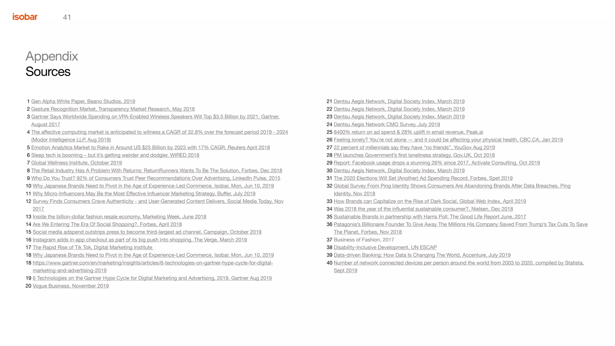 41
Appendix
Sources
1 Gen Alpha White Paper, Beano Studios, 2019
2 Gesture Recognition Market, Transparency Market Research, May 2016
3 Gartner Says Worldwide Spending on VPA-Enabled Wireless Speakers Will Top $3.5 Billion by 2021, Gartner,
August 2017
4 The affective computing market is anticipated to witness a CAGR of 32.8% over the forecast period 2019 - 2024
(Modor Intelligence LLP, Aug 2019)
5 Emotion Analytics Market to Rake in Around US $25 Billion by 2023 with 17% CAGR, Reuters April 2018
6 Sleep tech is booming – but it’s getting weirder and dodgier, WIRED 2018
7 Global Wellness Institute, October 2019
8 The Retail Industry Has A Problem With Returns: ReturnRunners Wants To Be The Solution, Forbes, Dec 2018
9 Who Do You Trust? 92% of Consumers Trust Peer Recommendations Over Advertising, LinkedIn Pulse, 2015
10 Why Japanese Brands Need to Pivot in the Age of Experience-Led Commerce, Isobar, Mon, Jun 10, 2019
11 Why Micro-Influencers May Be the Most Effective Influencer Marketing Strategy, Buffer, July 2019
12 Survey Finds Consumers Crave Authenticity - and User-Generated Content Delivers, Social Media Today, Nov
2017
13 Inside the billion-dollar fashion resale economy, Marketing Week, June 2018
14 Are We Entering The Era Of Social Shopping?, Forbes, April 2018
15 Social media adspend outstrips press to become third-largest ad channel, Campaign, October 2019
16 Instagram adds in-app checkout as part of its big push into shopping, The Verge, March 2019
17 The Rapid Rise of Tik Tok, Digital Marketing Institute
18 Why Japanese Brands Need to Pivot in the Age of Experience-Led Commerce, Isobar, Mon, Jun 10, 2019
18 https://www.gartner.com/en/marketing/insights/articles/6-technologies-on-gartner-hype-cycle-for-digital-
marketing-and-advertising-2019
19 6 Technologies on the Gartner Hype Cycle for Digital Marketing and Advertising, 2019, Gartner Aug 2019
20 Vogue Business, November 2019
21 Dentsu Aegis Network, Digital Society Index, March 2019
22 Dentsu Aegis Network, Digital Society Index, March 2019
23 Dentsu Aegis Network, Digital Society Index, March 2019
24 Dentsu Aegis Network CMO Survey, July 2019
25 8400% return on ad spend & 28% uplift in email revenue, Peak.ai
26 Feeling lonely? You’re not alone — and it could be affecting your physical health, CBC.CA, Jan 2019
27 22 percent of millennials say they have “no friends”, YouGov Aug 2019
28 PM launches Government’s first loneliness strategy, Gov.UK, Oct 2018
29 Report: Facebook usage drops a stunning 26% since 2017, Activate Consulting, Oct 2019
30 Dentsu Aegis Network, Digital Society Index, March 2019
31 The 2020 Elections Will Set (Another) Ad Spending Record, Forbes, Spet 2019
32 Global Survey From Ping Identity Shows Consumers Are Abandoning Brands After Data Breaches, Ping
Identity, Nov 2018
33 How Brands can Capitalize on the Rise of Dark Social, Global Web Index, April 2019
34 Was 2018 the year of the influential sustainable consumer?, Nielsen, Dec 2018
35 Sustainable Brands in partnership with Harris Poll: The Good Life Report June, 2017
36 Patagonia’s Billionaire Founder To Give Away The Millions His Company Saved From Trump’s Tax Cuts To Save
The Planet, Forbes, Nov 2018
37 Business of Fashion, 2017
38 Disability-Inclusive Development, UN ESCAP
39 Data-driven Banking: How Data Is Changing The World, Accenture, July 2019
40 Number of network connected devices per person around the world from 2003 to 2020, compiled by Statista,
Sept 2019
 