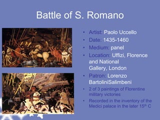 Battle of S. RomanoArtist: Paolo UccelloDate: 1435-1460Medium: panelLocation: Uffizi, Florence and National Gallery, LondonPatron: Lorenzo BartoliniSalimbeni2 of 3 paintings of Florentine military victoriesRecorded in the inventory of the Medici palace in the later 15th C
