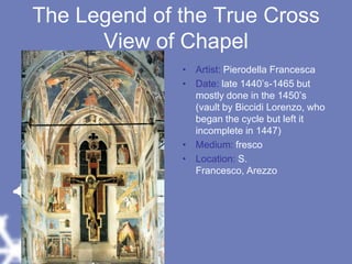 The Legend of the True CrossView of ChapelArtist: Pierodella FrancescaDate: late 1440’s-1465 but mostly done in the 1450’s (vault by Biccidi Lorenzo, who began the cycle but left it incomplete in 1447)Medium: frescoLocation: S. Francesco, Arezzo