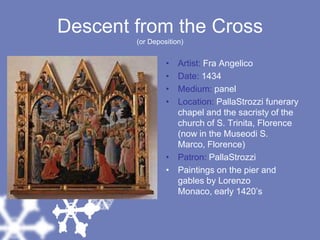 Descent from the Cross(or Deposition)Artist: Fra AngelicoDate: 1434Medium: panelLocation: PallaStrozzi funerary chapel and the sacristy of the church of S. Trinita, Florence (now in the Museodi S. Marco, Florence)Patron: PallaStrozziPaintings on the pier and gables by Lorenzo Monaco, early 1420’s