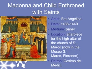 Madonna and Child Enthroned with SaintsArtist: Fra AngelicoDate: 1438-1440Medium: panelLocation: altarpiece for the high altar of the church of S. Marco (now in the Museo S. Marco, Florence)Patron: Cosimo de Medici
