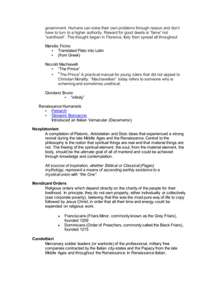 government. Humans can solve their own problems through reason and don’t
have to turn to a higher authority. Reward for good deeds is “fame” not
“sainthood”. This thought began in Florence, Italy then spread all throughout
Marsilio Ficino
• Translated Plato into Latin
• (from Greek)
Niccolò Machiavelli
• “The Prince”
• “The Prince” A practical manual for young rulers that did not appeal to
Christian Morality. “Machiavellian” today refers to someone who is
scheming and sometimes unethical.
Giordano Bruno
• “infinity”
Renaissance Humanists
• Petrarch
• Giovanni Boccaccio
Introduced an Italian Vernacular (Decameroc)
Neoplatonism
A compilation of Platonic, Aristotelian and Stoic ideas that experienced a strong
revival during the late Middle Ages and the Renaissance. Central to the
philosophy is the notion that spiritual things are real and that material things are
not. The freeing of the spiritual element, the soul, from the material element, the
body, should be the ultimate goal of all of mankind and could be achieved
through knowledge and contemplation.
All sources of inspiration, whether Biblical or Classical (Pagan)
mythology, represent a means of ascending earthly existence to a
mystical union with “the One”.
Mendicant Orders
Religious orders which depend directly on the charity of the people for their
livelihood. In principle, they do not own property, either individually or collectively
(see corporate poverty), believing that this was the most pure way of life to copy
followed by Jesus Christ, in order that all their time and energy could be
expended on religious work.
 Franciscans (Friars Minor, commonly known as the Grey Friars),
founded 1209
 Dominicans (Order of Preachers, commonly called the Black Friars),
founded 1215
Condottieri
Mercenary soldier leaders (or warlords) of the professional, military free
companies contracted by the Italian city-states and the Papacy from the late
Middle Ages and throughout the Renaissance. In Renaissance Italian,
 