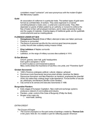 condottiero meant "contractor", and was synonymous with the modern English
title Mercenary Captain.
Guild
An association of craftsmen in a particular trade. The earliest types of guild were
formed as confraternities of workers. They were organized in a manner
something between a trade union, a cartel and a secret society. They often
depended on grants of letters patent by an authority or monarch to enforce the
flow of trade to their self-employed members, and to retain ownership of tools
and the supply of materials. A lasting legacy of traditional guilds are the guildhalls
constructed and used as meeting places.
FLORENCE UNDER ATTACK
• Giangaleazzo Visconti (Duke of Milan) attempts to take over Italian peninsula
• Florence is surrounded
• The theme of personal sacrifice for the common good becomes popular
• Luckily Visconti dies suddenly ending invasion threat.
•
• King Ladislaus of Naples surrounds
• Florence.
• Ladislaus, on the verge of military success dies suddenly in 1414.
Or San Michele
Church, granary, town hall, guild headquarters
Each guild is assigned a “niche”
In which to place a commissioned sculpture
Many works stress the importance of sacrifice, civic pride, and “Florentine Spirit”
Girolam Savonarola
 1490’s Florence undergoes political, cultural, religious upheaval.
 Dominican monk Savonarola becomes priest-dictator, banishes the Medici.
 Denounces Humanism and Neo-Platonism as heretical, prophesied the downfall
of the city unless they undergo large scale repentance. Forces bonfire of secular
art, philosophy and literature (Bonfire of the Vanities).
 City comes to its senses and executes Savonarola in 1498.
Burgundian Flanders
 Early stages of European Capitalism. New credit and exchange systems
produces a network of commodities and industry.
 Flanders, under control of the Duke of Burgundy (Phillip the Bold).
 Bruges is the major city
o wool trade, banking
EXTRA CREDIT
The Course of Empire
• The Course of Empire is a five-part series of paintings created by Thomas Cole
in the years 1833-36. It is notable in part for reflecting popular American
 