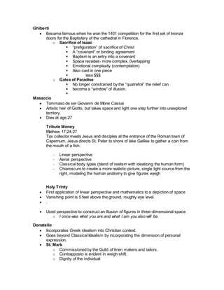 Ghiberti
 Became famous when he won the 1401 competition for the first set of bronze
doors for the Baptistery of the cathedral in Florence.
o Sacrifice of Isaac
 ”prefiguration” of sacrifice of Christ
 A “covenant” or binding agreement
 Baptism is an entry into a covenant
 Space recedes- more complex, 0verlapping
 Emotional complexity (contemplation)
 Also cast in one piece
 less $$$
o Gates of Paradise
 No longer constrained by the “quatrefoil” the relief can
 become a “window” of illusion.

Masaccio
 Tommaso de ser Giovanni de Mone Cassai
 Artistic heir of Giotto, but takes space and light one step further into unexplored
territory
 Dies at age 27
Tribute Money
Mathew 17:24-27
Tax collector meets Jesus and disciples at the entrance of the Roman town of
Capernum, Jesus directs St. Peter to shore of lake Galilee to gather a coin from
the mouth of a fish.
– Linear perspective
– Aerial perspective
– Classical body types (blend of realism with idealizing the human form)
– Chiaroscuro to create a more realistic picture, single light source from the
right, modeling the human anatomy to give figures weigh
Holy Trinty
 First application of linear perspective and mathematics to a depiction of space
 Vanishing point is 5 feet above the ground, roughly eye level.
 .
 Used perspective to construct an illusion of figures in three-dimensional space.
o I once was what you are and what I am you also will be.
Donatello
 Incorporates Greek idealism into Christian context.
 Goes beyond Classical Idealism by incorporating the dimension of personal
expression.
 St. Mark
o Commissioned by the Guild of linen makers and tailors.
o Contrapposto is evident in weigh shift.
o Dignity of the individual
 