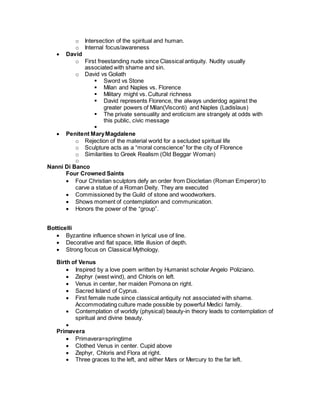 o Intersection of the spiritual and human.
o Internal focus/awareness
 David
o First freestanding nude since Classical antiquity. Nudity usually
associated with shame and sin.
o David vs Goliath
 Sword vs Stone
 Milan and Naples vs. Florence
 Military might vs. Cultural richness
 David represents Florence, the always underdog against the
greater powers of Milan(Visconti) and Naples (Ladislaus)
 The private sensuality and eroticism are strangely at odds with
this public, civic message

 Penitent MaryMagdalene
o Rejection of the material world for a secluded spiritual life
o Sculpture acts as a “moral conscience” for the city of Florence
o Similarities to Greek Realism (Old Beggar Woman)
o
Nanni Di Banco
Four Crowned Saints
 Four Christian sculptors defy an order from Diocletian (Roman Emperor) to
carve a statue of a Roman Deity. They are executed
 Commissioned by the Guild of stone and woodworkers.
 Shows moment of contemplation and communication.
 Honors the power of the “group”.
Botticelli
 Byzantine influence shown in lyrical use of line.
 Decorative and flat space, little illusion of depth.
 Strong focus on Classical Mythology.
Birth of Venus
 Inspired by a love poem written by Humanist scholar Angelo Poliziano.
 Zephyr (west wind), and Chloris on left.
 Venus in center, her maiden Pomona on right.
 Sacred Island of Cyprus.
 First female nude since classical antiquity not associated with shame.
Accommodating culture made possible by powerful Medici family.
 Contemplation of worldly (physical) beauty-in theory leads to contemplation of
spiritual and divine beauty.

Primavera
 Primavera=springtime
 Clothed Venus in center. Cupid above
 Zephyr, Chloris and Flora at right.
 Three graces to the left, and either Mars or Mercury to the far left.
 
