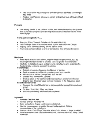  The occasion for the painting was probably Lorenzo de Medici’s wedding in
May 1482
 Another Neo-Platonist allegory on worldly and spiritual love, although difficult
to decipher.
Perugino
 The leading painter of the Umbrian school, who developed some of the qualities
that found classic expression in the High Renaissance. Raphael was his most
famous pupil.
Christ Delivering the Keys….
 Perugino (Pietro Vanucci- Birthplace is Perugia in Umbria)
 1481-83 Pope Sixtus IV summons artists to paint walls of Sistine Chapel.
 Papacy bases claim to authority on this biblical event.
 Triumphal arches modeled on arch of Constantine (first Christian Emperor)
Mantegna
 North Italian Renaissance painter, experimented with perspective, e.g., by
lowering the horizon in order to create a sense of greater monumentality.
 His flinty, metallic landscapes and somewhat stony figures give evidence of a
fundamentally sculptural approach to painting.
Camera Picta
 Painted of Ludovico Gonzaga, the Marquis of Mantua
 Depicts scenes of the Marquis greeting guests, and court life.
 All the room is painted (trompe l’oel) “fool the eye”
 Di sotto in su (from below, upward)
 8 fictive reliefs of the first Roman Emperors shows an interest in Rome’s
Imperial past (Florence would be more interested in the Republican past)
Foreshortened Christ
 Reduced the size of Christ’s feet to compensate for unusual (foreshortened
angle)
 St. John, Virgin Mary, Mary Magdalene
 Wounds prominently and realistically displayed
Signorelli
Damned Cast into Hell
 Painted for Pope Alexander VI
 Saint Michael and Angels cast the damned into hell.
 Horrible consequences of a sinful life graphically depicted. Striking
representation of the nude figure.
 One part of an “End of Days” Narrative when Christ returns to Judge mankind.
 Other scenes included: Deeds of the Antichrist, Resurrection, Elect Being Called
to Heaven
 