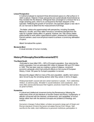 Linear Perspective
A method employed to represent three-dimensional space on a flat surface or in
relief sculpture. Objects in linear perspective are systematically foreshortened as
they receded into the distance. Orthogonal lines converged on a horizon line to a
single vanishing point, which is to correspond to the fixed viewpoint of the
spectator. Reflecting the growth of humanism, the spectator played a new role in
art, as man was to determine the measurement of all things
The Italian artists who experimented with perspective, including Donatello,
Masaccio, Uccello, and Piero della Francesca, sometimes diverged from the
rules for a greater artistic effect. In general, however, the 15th-century Italian
artists tended to work within a geometrical system, whereas the contemporary
Flemish painters used more empirical means to achieve a convincing delineation
of space.
Alberti formalized this system.
Memento Mori
A visual reminder of human mortality.
History/Philosophy/SocialMovements/ETC
The Black Death
Estimated to have killed 30% – 60% of Europe's population, thus reducing the
world’s population from an estimated 450 million to between 350 and 375 million
in 1400. This has been seen as creating a series of religious, social and
economic upheavals which had profound effects on the course of European
History. It took 150 years for Europe's population to recover.
Because the plague killed so many of the poor population, wealthy land owners
were forced to pay the remaining workers what they asked, in terms of wages.
Widespread death caused odd and varied reactions in people…from celebratory
nihilism, to extreme piety. All belief in social institutions were weakened. Jews
were often persecuted because their hygienic practices meant they did not die in
as great numbers.
Humanism
A cultural and intellectual movement during the Renaissance, following the
rediscovery of the art and literature of ancient Greece and Rome. A philosophy or
attitude concerned with the interests, achievements, and capabilities of human
beings rather than with the abstract concepts and problems of theology and
science.
Humanism changes Culture Italian scholars recovered a large part of Greek and
Roman Literature (Cicero) Humanism emulates Roman Civic Virtues: Self-
sacrifice to the state, stoic indifference to personal misfortune, participation in
 