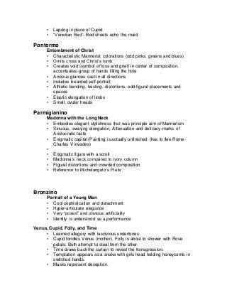 • Lapdog in place of Cupid
• “Venetian Red”- Bed sheets echo the maid
Pontormo
Entombment of Christ
• Characteristic Mannerist colorations (odd pinks, greens and blues)
• Omits cross and Christ’s tomb
• Creates void (symbol of loss and grief) in center of composition,
accentuates group of hands filling the hole
• Anxious glances cast in all directions
• Includes bearded self-portrait
• Athletic bending, twisting, distortions, odd figural placements and
spaces
• Elastic elongation of limbs
• Small, ovular heads
Parmigianino
Madonna with the Long Neck
• Embodies elegant stylishness that was principle aim of Mannerism
• Sinuous, swaying elongation, Attenuation and delicacy-marks of
Aristocratic taste
• Enigmatic capital (Painting is actually unfinished (has to flee Rome-
Charles V invades)
•
• Enigmatic figure with a scroll
• Madonna’s neck compared to ivory column
• Figural distortions and crowded composition
• Reference to Michelangelo’s Pieta
Bronzino
Portrait of a Young Man
• Cool sophistication and detachment
• Hyper-articulate elegance
• Very “posed” and obvious artificiality
• Identity is understood as a performance
Venus, Cupid, Folly, and Time
• Learned allegory with lascivious undertones
• Cupid fondles Venus (mother), Folly is about to shower with Rose
petals. Both attempt to steal from the other.
• Time draws back the curtain to reveal the transgression.
• Temptation appears as a snake with girls head holding honeycomb in
switched hands.
• Masks represent deception.
 