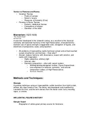 Venice vs Florence and Rome:
• Venetian Themes
– Poetry of senses
– Nature’s beauty
– Pleasures of Humanity (Eros)
• Florence & Rome Themes
– Esoteric, intellectual themes
– Conceptions of religion
– Grandeur of the ideal
Mannerism (1525-1600)
“The Stylish Style”
Art from Art
A style that developed in the sixteenth century as a reaction to the classical
rationality and balanced harmony of the high Renaissance; characterized by
dramatic use of space and light; exaggerated color, elongation of figures, and
distortions of perspective, scale, and proportion.
• All problems of representing reality had been solved and art had reached
a peak of perfection and harmony – Now what?
• Answer: replace harmony with dissonance, reason with emotion, and
reality with imagination
– Highly subjective, arbitrary light
– Unusual color
– Dramatic composition – often with vacant centers
• Writhing/twisting/elongated bodies: Figura Serpentinata
• Less emphasis on balance, symmetry, and rational
composition (values of High Renaissance)
• Technical Fireworks
Methods and Techniques:
Sfumato
A painting technique using an imperceptible, subtle transition from light to dark,
without any clear break or line. The theory was developed and mastered by
Leonardo da Vinci, and the term derives from the Italian word fumo, meaning
vapor, or smoke.
INFLUENTIAL FIGURES/HISTORY
Giorgio Vasari
Biographer of artists-great primary source for historians
 