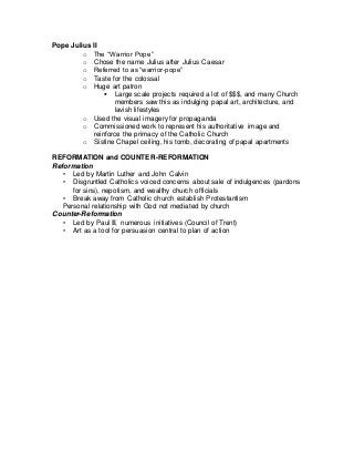 Pope Julius II
o The “Warrior Pope”
o Chose the name Julius after Julius Caesar
o Referred to as “warrior-pope”
o Taste for the colossal
o Huge art patron
 Large scale projects required a lot of $$$, and many Church
members saw this as indulging papal art, architecture, and
lavish lifestyles
o Used the visual imagery for propaganda
o Commissioned work to represent his authoritative image and
reinforce the primacy of the Catholic Church
o Sistine Chapel ceiling, his tomb, decorating of papal apartments
REFORMATION and COUNTER-REFORMATION
Reformation
• Led by Martin Luther and John Calvin
• Disgruntled Catholics voiced concerns about sale of indulgences (pardons
for sins), nepotism, and wealthy church officials
• Break away from Catholic church establish Protestantism
Personal relationship with God not mediated by church
Counter-Reformation
• Led by Paul III, numerous initiatives (Council of Trent)
• Art as a tool for persuasion central to plan of action
 