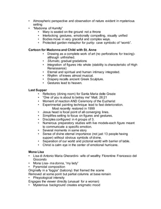  In letter to the ruler, advertises his expertise as a military engineer and
only briefly mentions his skill in art.

Madonna of the Rocks
• Altarpiece for Confraternity of Immaculate Conception
• Builds on Masaccio’s use of chiaroscuro (subtle play of light and dark)
• Pyramidal composition
• Madonna, Christ, infant John the Baptist, angel, fleeing Massacre of the
innocents.
• Atmospheric perspective and observation of nature evident in mysterious
setting
• “Madonna of Humilty”
• Mary is seated on the ground not a throne
• Interlocking gestures, emotionally compelling, visually unified
• Bodies move in very graceful and complex ways.
• Protected garden metaphor for purity- cave symbolic of “womb”.
Chasm between the painting and the viewer emphasizes mystery,
remoteness.
• Mary’s right hand guides John the Baptist towards Christ. Left hand
foreshortened, protects the space Christ exists in. Infant Christ
gestures upwards to heaven. Empty space of Mary’s womb.
•
Cartoon for Madonna and Child with St. Anne
• Drawing more common in Renaissance-less expensive paper
available (previously parchment made from skins of young
animals)
• Drawing as a complete work of art (no perforations for tracing)-
although unfinished.
• Sfumato, gradual gradations
• Integration of figures into whole (stability is characteristic of High
Renaissance)
• Eternal and spiritual and human intimacy integrated.
• Rhythm of knees almost musical.
• Drapery recalls ancient Greek Sculpture.
• Gestures lead to heaven.
Last Supper
• Refectory (dining room) for Santa Maria delle Grazie
• “One of you is about to betray me” Matt. 26:21
 Moment of reaction after announcement
 AND first Ceremony of the Eucharist.
• Experimental painting technique lead to fast deterioration.
Most recently restored in 1999
• Jesus head is focal point of all converging lines.
• Simplifies setting to focus on figures and gestures.
 
