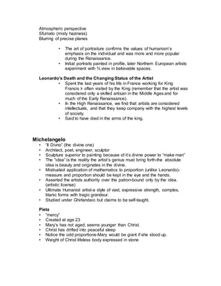 • Disciples configured in 4 groups of 3.
• Numerous preparatory studies with live models-each figure meant
to communicate a specific emotion.
• Several moments in same story
• Sense of divine eternal importance (not just 13 people having
supper) without obvious symbols of divine.
 The expressions of the body reveal the soul (one’s internal
nature).
• Separation of our world and pictorial world with barrier of table.
• Christ is the calm divine center to the hurricane of human worries
and concerns. Uniting the earthly and the divine.
• Christ identifies the betrayer as the person who dips with him in a
bowl. “He that dippeth his hand with me in the dish, the same shall
betray me” (Matthew 26).
•
Mona Lisa
• Lisa di Antonio Maria Gherardini- wife of wealthy Florentine Francesco del
Giocondo
• Mona Lisa- ma donna, “my lady”
• Pyramidal composition
– Originally in a “loggia” (balcony) that framed the scene
– Removed at some point but partial columns at base remain
• Phsycological intensity
– Engages viewer directly (unusual for a woman with mysterious
smile (Frued: mothering and seductive simultaneously). No
eyebrows.
–
• Mysterious background creates enigmatic mood
– Atmospheric perspective
– Sfumato (misty haziness)
– Blurring of precise planes
• The art of portraiture confirms the values of humanism’s
emphasis on the individual and was more and more popular
during the Renaissance.
• Initial portraits painted in profile, later Northern European artists
experiment with ¾ view in believable spaces.
Leonardo’s Death and the Changing Status of the Artist
• Spent the last years of his life in France working for King
Francis I- often visited by the King (remember that the artist was
considered only a skilled artisan in the Middle Ages and for
much of the Early Renaissance).
 