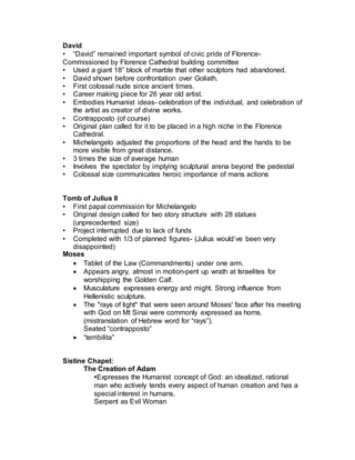 • In the High Renaissance, we find that artists are considered
intellectuals, and that they keep company with the highest levels
of society.
• Said to have died in the arms of the king.
Raphael
 Raffaello Santi
 Talented, popular, and beloved artist who died young at 37 after
excessive partying. (entombed in the Pantheon)
 His style combines the sculptural aspect of Michelangelo and the
feeling of Leonardo and the detail and light of his teacher
(Perugino).
 Master of balance and harmony
 Won a commission to paint frescoes in the papal apartments.
o Stanza della Segnatura: Theology (Disputà), Law (Justice),
Poetry (Parnassus), and Philosophy (School of Athens)
o Paintings symbolize and sum up Western learning during the
Renaissance
Personality:
 Good looking, charming, cultured, accessible (unlike Leonardo,
Michelangelo).
 Tremendously successful very early.
 Preferred light over dark. Clarity and calm over struggle and tension.
 Ladies man. Died at 37 from “excessive partying”
Madonna in the Meadow
• Adopted Leonardo’s pyramidal composition, modeling of faces in
subtle chiaroscuro.
• Landscape reflects Perugino’s lighter tonalities and blue skies.
• Preferred clarity over obscurity-not fascinated with mystery like
Leonardo.
• Quickly achieved fame for his Madonnas.
The School of Athens
• Julius II awarded decoration of the Papal apartments in Vatican.
Stanze della Segnatura (Room of the Signature)-the Papal Library and
office.
• Four walls symbolize 4 branches of human knowledge: Theology, Law,
Poetry, Philosophy.
• Philosophy (School of Athens)-congregation of great philosophers and
scientists from Ancient world.
• Set in vast Roman style coffered hall with statues of Apollo and Athena
(deities of Art and Wisdom).
 