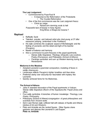 • Plato and Aristotle are the central figures. Other figures share
gestures and glances like Leonardo’s Last Supper.
Plato vs. Aristotle
• Plato holds Timaeus, points to Heaven, source of inspiration.
• Aristotle holds Nichomachean Ethics, gestures towards the earth,
from which observations of reality sprang.
• Philosophers concerned with ultimate transcendent mysteries stand
on Plato’s side. On Aristotle’s side are thinkers concerned with
nature and human affairs.
• Other figures:
• Euclid (Bramante),
• Bramante: architect of new St. Peters
• Geometry. Interested in measure, the practical
• Pythagoras,
• Discovered laws of harmony in music in mathematics- there is a
reality that transcends the reality that we see. (music of the
spheres).
• Diogenes,
• Heraclitus (Michelangelo),
• Michelangelo is painting Sistine Chapel ceiling next door at the
same time. Raphael gives homage as lonely and brooding
Heraclitus all things in flux).
• Zoroaster,
• Ptolemy,
• Raphael (self-portrait)
• Raphael includes himself amongst intellectual…artist no longer
anonymous craftperson
Michelangelo
• “Il Divno” (the divine one)
• Architect, poet, engineer, sculptor
• Sculpture superior to painting because of it’s divine power to “make man”
• The “idea” is the reality the artist’s genius must bring forth-the absolute
idea is beauty and originates in the divine.
• Mistrusted application of mathematics to proportion (unlike Leonardo)-
measure and proportion should be kept in the eye and the hands.
• Asserted the artists authority over the patron-bound only by the idea.
(artistic license)
• Ultimate Humanist artist-a style of vast, expressive strength, complex,
titanic forms with tragic grandeur.
• Studied under Ghirlandaio but claims to be self-taught.
Personality
 A complex, brooding genius. Solitary, tempestuous, willful….Michelangelo
casts the mold for the persona of the Artist in Western Civilization.
 Famous for battles of will with Pope Julius II.
 
