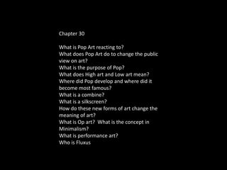 Chapter 30
What is Pop Art reacting to?
What does Pop Art do to change the public
view on art?
What is the purpose of Pop?
What does High art and Low art mean?
Where did Pop develop and where did it
become most famous?
What is a combine?
What is a silkscreen?
How do these new forms of art change the
meaning of art?
What is Op art? What is the concept in
Minimalism?
What is performance art?
Who is Fluxus
 