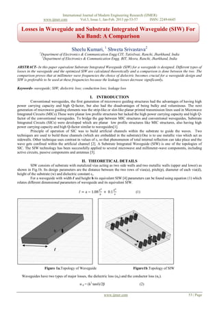 International Journal of Modern Engineering Research (IJMER)
                    www.ijmer.com          Vol.3, Issue.1, Jan-Feb. 2013 pp-53-57       ISSN: 2249-6645

  Losses in Waveguide and Substrate Integrated Waveguide (SIW) For
                       Ku Band: A Comparison

                                      Sheelu Kumari, 1 Shweta Srivastava2
               1
                   Department of Electronics & Communication Engg.CIT, Tatisilwai, Ranchi, Jharkhand, India
                   2
                     Department of Electronics & Communication Engg. BIT, Mesra, Ranchi, Jharkhand, India

ABSTRACT- In this paper equivalent Substrate Integrated Waveguide (SIW) for a waveguide is designed. Different types of
losses in the waveguide and the optimized SIW are calculated theoretically and a comparison is done between the two. The
comparison proves that at millimeter wave frequencies the choice of dielectric becomes crucial for a waveguide design and
SIW is preferable to be used at these frequencies because the leakage losses decrease significantly.

Keywords- waveguide; SIW; dielectric loss; conduction loss; leakage loss

                                                  I. INTRODUCTION
          Conventional waveguides, the first generation of microwave guiding structures had the advantages of having high
power carrying capacity and high Q-factor, but also had the disadvantages of being bulky and voluminous. The next
generation of microwave guiding elements was the strip-like or slot-like planar printed transmission lines used in Microwave
Integrated Circuits (MICs).These were planar low profile structures but lacked the high power carrying capacity and high Q-
factor of the conventional waveguides. To bridge the gap between MIC structures and conventional waveguides, Substrate
Integrated Circuits (SICs) were developed which are planar low profile structures like MIC structures, also having high
power carrying capacity and high Q-factor similar to waveguides[1].
          Principle of operation of SIC was to build artificial channels within the substrate to guide the waves. Two
techniques are used to build these channels (which are embedded in the substrate).One is to use metallic vias which act as
sidewalls. Other technique uses contrast in values of ε r so that phenomenon of total internal reflection can take place and the
wave gets confined within the artificial channel [2]. A Substrate Integrated Waveguide (SIW) is one of the topologies of
SIC. The SIW technology has been successfully applied to several microwave and millimeter-wave components, including
active circuits, passive components and antennas [3].

                                            II. THEORETICAL DETAILS
          SIW consists of substrate with metalized vias acting as two side walls and two metallic walls (upper and lower) as
shown in Fig.1b. Its design parameters are the distance between the two rows of vias(a), pitch(p), diameter of each via(d),
height of the substrate (w) and dielectric constant εr.
          For a waveguide with width ℓ and height h its equivalent SIW [4] parameters can be found using equation (1) which
relates different dimensional parameters of waveguide and its equivalent SIW.
                                                          d2           d2
                                           ℓ = a − 1.08   p
                                                               + 0.1   a
                                                                                  (1)




                                                                                 d


                           h                                                a
                                                                                           p

                                                                                 w
                           ℓ



                     Figure 1a.Topology of Waveguide                            Figure1b.Topology of SIW

   Waveguides have two types of major losses, the dielectric loss (αd) and the conductor loss (αc).

                                           α d = (k2 tanδ)/2β                        (2)

                                                               www.ijmer.com                                          53 | Page
 