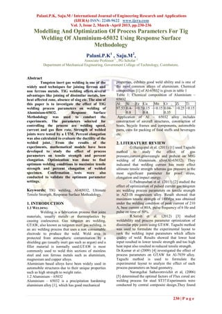 Palani.P.K, Saju.M / International Journal of Engineering Research and Applications
                           (IJERA) ISSN: 2248-9622 www.ijera.com
                        Vol. 3, Issue 2, March -April 2013, pp.230-236
    Modelling And Optimization Of Process Parameters For Tig
      Welding Of Aluminium-65032 Using Response Surface
                         Methodology
                                       Palani.P.K1 , Saju.M2,
                                    Associate Professor 1 , PG Scholar 2
           Department of Mechanical Engineering, Government College of Technology, Coimbatore.


Abstract
          Tungsten inert gas welding is one of the      properties, exhibits good weld ability and is one of
widely used techniques for joining ferrous and          the most common alloys of aluminium. Chemical
non ferrous metals. TIG welding offers several          composition [1] of Al-65032 is given in table 1
advantages like joining of dissimilar metals, low       Table 1: Chemical composition of Aluminium –
heat affected zone, absence of slag etc. The aim of     65032
this paper is to investigate the effect of TIG          Al     Si     Fe Cu      Mn Cr          Zi    Ti
welding process parameters on welding of                97.53 0.4- <0.7 0.15 – <0.15 0.04- <0.25 <0.15
Aluminium-65032.            Response        Surface            0.8        0.4           0.35
Methodology was used to conduct the                      Application of Al – 65032 alloy includes
experiments. The parameters selected for                construction of aircraft structures, construction of
controlling the process are welding speed,              boats, bicycle frames and components, automobile
current and gas flow rate. Strength of welded           parts, cans for packing of food stuffs and beverages
joints were tested by a UTM. Percent elongation         etc.
was also calculated to evaluate the ductility of the
welded joint. From the results of the                   2. LITERATURE REVIEW
experiments, mathematical models have been                        G.Haragopal et al. (2011) [1] used Taguchi
developed to study the effect of process                method      to    study     the    effect     of    gas
parameters on tensile strength and percent              pressure,current,grooveangle and preheat on MIG
elongation. Optimization was done to find               welding of Aluminium alloy(Al-65032). They
optimum welding conditions to maximize tensile          indicated that welding current has more effect
strength and percent elongation of welded               ultimate tensile strength whereas gas pressure is the
specimen. Confirmation tests were also                  most significant parameter for proof stress,
conducted to validate the optimum parameter             elongation and impact energy.
settings.                                                         G.Padmanaban et al (2011) [2] studied the
                                                        effect of optimization of pulsed current gas tungsten
Keywords: TIG welding, Al-65032, Ultimate               arc welding process parameters on tensile strength
Tensile Strength, Response Surface Methodology.         in AZ31B magnesium alloy. Result showed that
                                                        maximum tensile strength of 188Mpa was obtained
1. INTRODUCTION                                         under the welding condition of peak current of 210
1.1 WELDING                                             A, base current of 80A, pulse frequency of 6 Hz and
         Welding is a fabrication process that joins    pulse on time of 50%.
materials, usually metals or thermoplastics by                    R.Satish et al. (2012) [3] studied
causing coalescence. Gas tungsten arc welding,          weldability and process parameter optimization of
GTAW, also known as tungsten inert gas welding, is      dissimilar pipe joints using GTAW. Taguchi method
an arc welding process that uses a non consumable       was used to formulate the experimental layout to
electrode to produce the weld. Weld area is             rank the welding input parameters which affects
protected from atmospheric contamination by a           quality of weld. Results showed that lower heat
shielding gas (usually inert gas such as argon) and a   input resulted in lower tensile strength and too high
filler material is normally used.GTAW is most           heat input also resulted in reduced tensile strength.
commonly used to weld thin sections of stainless        Dr.Kumar et al (2009) [4] investigated the effect of
steel and non ferrous metals such as aluminium,         process parameters on GTAW for Al-7039 alloy.
magnesium and copper alloys.                            Taguchi method is used to formulate the
Aluminium based alloys have been widely used in         experimental layout to analyze the effect of each
automobile structures due to their unique properties    process parameters on bead geometry.
such as high strength to weight ratio.                            Narongchai Sathavornvichit et al, (2006)
1.2 Aluminium – 65032                                   [5] determined the optimal factors of Flux cored arc
Aluminium – 65032 is a precipitation hardening          welding process for steel ST37.Experiments were
aluminium alloy [1], which has good mechanical          conducted by central composite design,They found


                                                                                               230 | P a g e
 
