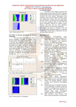 Palani.P.K, Saju.M / International Journal of Engineering Research and Applications
                           (IJERA) ISSN: 2248-9622 www.ijera.com
                        Vol. 3, Issue 2, March -April 2013, pp.230-236
                                                   6. CONCLUSION
                                                                 The effect of TIG welding parameters like
                                                       welding speed, current and gas flow rate on ultimate
                                                       tensile strength and percent elongation in welding of
                                                       Al-65032 has been studied. Experiments were
                                                       conducted using central composite design matrix
                                                       and mathematical models have been developed.
                                                       From the study it was observed that welding speed
                                                       has the most significant effect on both UTS and
                                                       percent Elongation followed by welding current.
                                                       However gas flow rate has least significant
                                                       influence on both UTS and percent elongation.
                                                       Optimization was done to maximize UTS and
                                                       percent elongation. Predicted properties at optimum
                                                       condition are verified with a confirmation test and
Fig.7 Contour plot for UTS                             are found within the limits.

5.10 Effect of Process parameters on Percent           REFERENCES
Elongation                                               [1]    G.Hargopal,       P.V.R.Ravindra     reddy,
         The main effect plot shows that value of               “Parameter design for MIG welding of Al-
percent elongation decreases as welding speed                   65032 alloy using Taguchi technique”,
increases from 150mm/min to 200mm/min. it is due                Journal of scientific and industrial
to the fact that orientation of the grains has the              research, vol 70,2011,pp.844-850.
predominant effect on the decreased ductility with       [2]    G.Padmanaban,           V.Balasubramanian,
increasing travel speed. As current changes from                “Optimization of pulsed current gas
100A to 120 Amps, percent elongation decreases                  tungsten arc welding process parameters to
due to high heat input. When gas flow rate increases            attain maximum tensile strength in AZ31B
from 10 LPM to 12 LPM,percent elongation                        magnesium alloy”, Trans.Non ferrous
decreases. Fig. 9 shows the contour plot for percent            Met.soc.china 21,2011,467-476.
Elongation at Constant welding speed, current and        [3]    R.Satish, B.Naveen,       “Weldability and
gas flow rate.                                                  process     parameter    optimization     of
                                                                dissimilar       pipe      joints     using
                                                                GTAW”.International          Journal      of
                                                                Engineering research and applications,
                                                                vol2,2012, pp.I2525-2530.
                                                         [4]    Dr.P.Kunar, Dr.K.P.Kohle,          “Process
                                                                optimization of pulsed GTAW process for
                                                                Al-7039 alloy using Ar+He Gas “,IE(I)
                                                                Journal-MC vol 9,2011.
                                                         [5]    Narongchai Sathavornvichit,et al “Central
                                                                composite design in Optimization of the
                                                                factors of automatic flux cored arc welding
                                                                for steel ST37”Regional conference on
Fig. 8 Main effects plot for percent elongation                 mathematics,                      university
                                                                sains,Malaysia,june 13-15,2006.
                                                         [6]    Ugur      Esme,      Melih      Bayramoglu,
                                                                “Optimization of weld bead geometry in
                                                                TIG welding process using grey relation
                                                                analysis and taguchi method”, Original
                                                                scientific article MTAEC9, 43(3),2009,pp
                                                                143-149.
                                                         [7]    M.Balasubramanian,V.Jayabalan,“Predictio
                                                                n and optimization of Pulsed current gas
                                                                tungsten arc welding process parameters to
                                                                obtain sound weld pool geometry in
                                                                Titanium alloy using lexicographic
                                                                method”,JMEPEG 18,2009,pp 871-877.
                                                         [8]    Erdal Karadeniz, Ugur Ozsarac, “The
                                                                effect of process parameters on penetration
Fig 9. Contour plot for % Elongation



                                                                                             235 | P a g e
 