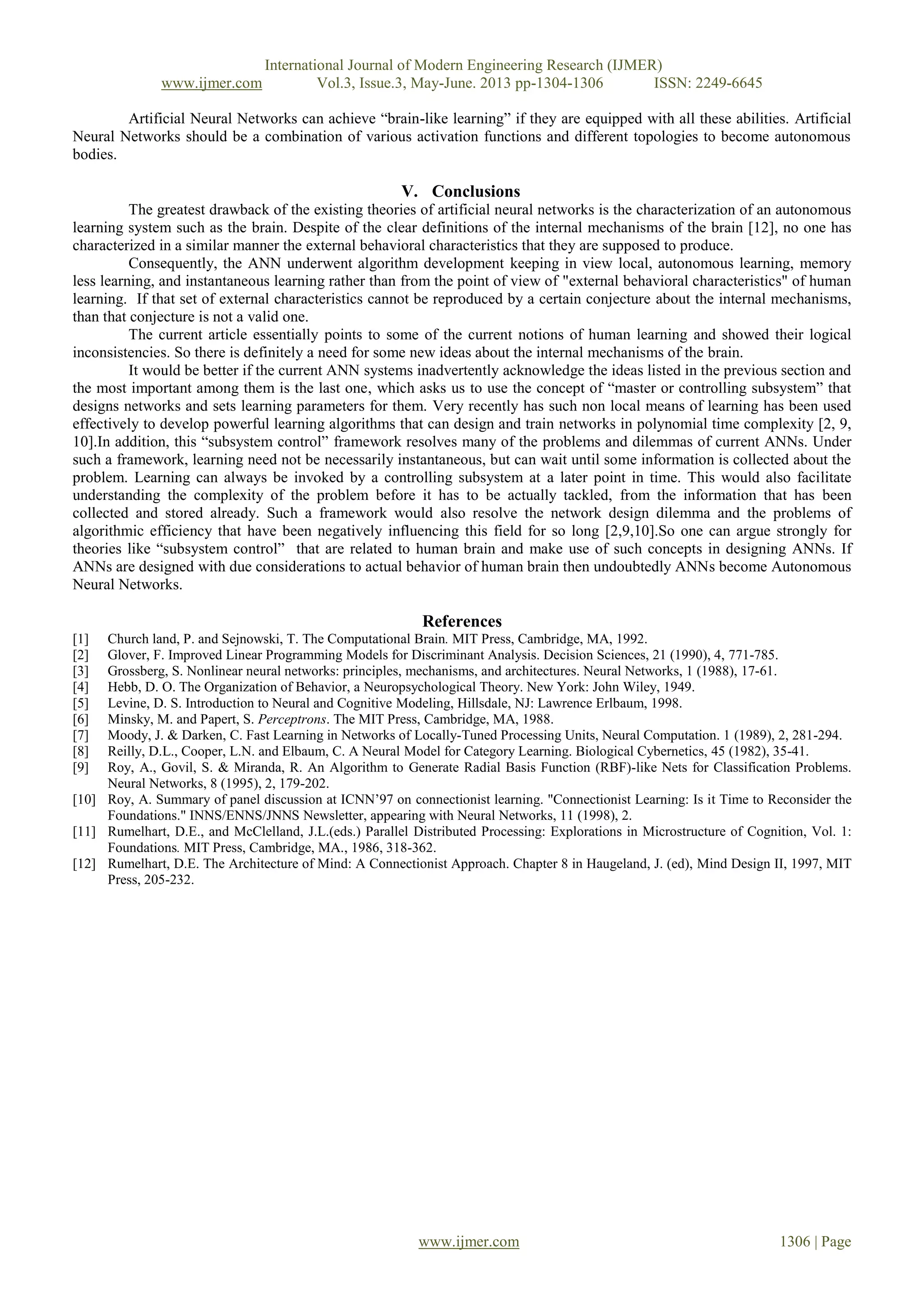 International Journal of Modern Engineering Research (IJMER)
www.ijmer.com Vol.3, Issue.3, May-June. 2013 pp-1304-1306 ISSN: 2249-6645
www.ijmer.com 1306 | Page
Artificial Neural Networks can achieve “brain-like learning” if they are equipped with all these abilities. Artificial
Neural Networks should be a combination of various activation functions and different topologies to become autonomous
bodies.
V. Conclusions
The greatest drawback of the existing theories of artificial neural networks is the characterization of an autonomous
learning system such as the brain. Despite of the clear definitions of the internal mechanisms of the brain [12], no one has
characterized in a similar manner the external behavioral characteristics that they are supposed to produce.
Consequently, the ANN underwent algorithm development keeping in view local, autonomous learning, memory
less learning, and instantaneous learning rather than from the point of view of "external behavioral characteristics" of human
learning. If that set of external characteristics cannot be reproduced by a certain conjecture about the internal mechanisms,
than that conjecture is not a valid one.
The current article essentially points to some of the current notions of human learning and showed their logical
inconsistencies. So there is definitely a need for some new ideas about the internal mechanisms of the brain.
It would be better if the current ANN systems inadvertently acknowledge the ideas listed in the previous section and
the most important among them is the last one, which asks us to use the concept of “master or controlling subsystem” that
designs networks and sets learning parameters for them. Very recently has such non local means of learning has been used
effectively to develop powerful learning algorithms that can design and train networks in polynomial time complexity [2, 9,
10].In addition, this “subsystem control” framework resolves many of the problems and dilemmas of current ANNs. Under
such a framework, learning need not be necessarily instantaneous, but can wait until some information is collected about the
problem. Learning can always be invoked by a controlling subsystem at a later point in time. This would also facilitate
understanding the complexity of the problem before it has to be actually tackled, from the information that has been
collected and stored already. Such a framework would also resolve the network design dilemma and the problems of
algorithmic efficiency that have been negatively influencing this field for so long [2,9,10].So one can argue strongly for
theories like “subsystem control” that are related to human brain and make use of such concepts in designing ANNs. If
ANNs are designed with due considerations to actual behavior of human brain then undoubtedly ANNs become Autonomous
Neural Networks.
References
[1] Church land, P. and Sejnowski, T. The Computational Brain. MIT Press, Cambridge, MA, 1992.
[2] Glover, F. Improved Linear Programming Models for Discriminant Analysis. Decision Sciences, 21 (1990), 4, 771-785.
[3] Grossberg, S. Nonlinear neural networks: principles, mechanisms, and architectures. Neural Networks, 1 (1988), 17-61.
[4] Hebb, D. O. The Organization of Behavior, a Neuropsychological Theory. New York: John Wiley, 1949.
[5] Levine, D. S. Introduction to Neural and Cognitive Modeling, Hillsdale, NJ: Lawrence Erlbaum, 1998.
[6] Minsky, M. and Papert, S. Perceptrons. The MIT Press, Cambridge, MA, 1988.
[7] Moody, J. & Darken, C. Fast Learning in Networks of Locally-Tuned Processing Units, Neural Computation. 1 (1989), 2, 281-294.
[8] Reilly, D.L., Cooper, L.N. and Elbaum, C. A Neural Model for Category Learning. Biological Cybernetics, 45 (1982), 35-41.
[9] Roy, A., Govil, S. & Miranda, R. An Algorithm to Generate Radial Basis Function (RBF)-like Nets for Classification Problems.
Neural Networks, 8 (1995), 2, 179-202.
[10] Roy, A. Summary of panel discussion at ICNN’97 on connectionist learning. "Connectionist Learning: Is it Time to Reconsider the
Foundations." INNS/ENNS/JNNS Newsletter, appearing with Neural Networks, 11 (1998), 2.
[11] Rumelhart, D.E., and McClelland, J.L.(eds.) Parallel Distributed Processing: Explorations in Microstructure of Cognition, Vol. 1:
Foundations. MIT Press, Cambridge, MA., 1986, 318-362.
[12] Rumelhart, D.E. The Architecture of Mind: A Connectionist Approach. Chapter 8 in Haugeland, J. (ed), Mind Design II, 1997, MIT
Press, 205-232.
 