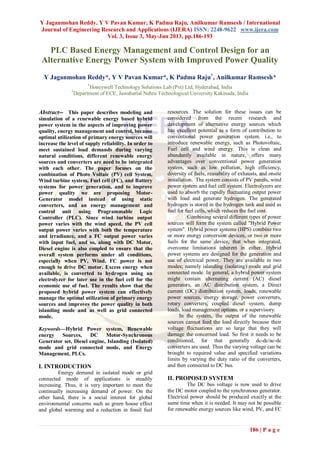 Y Jaganmohan Reddy, Y V Pavan Kumar, K Padma Raju, Anilkumar Ramsesh / International
Journal of Engineering Research and Applications (IJERA) ISSN: 2248-9622 www.ijera.com
Vol. 3, Issue 3, May-Jun 2013, pp.186-193
186 | P a g e
PLC Based Energy Management and Control Design for an
Alternative Energy Power System with Improved Power Quality
Y Jaganmohan Reddy*, Y V Pavan Kumar*, K Padma Raju†
, Anilkumar Ramsesh*
*
Honeywell Technology Solutions Lab (Pvt) Ltd, Hyderabad, India
†
Department of ECE, Jawaharlal Nehru Technological University Kakinada, India
Abstract-- This paper describes modeling and
simulation of a renewable energy based hybrid
power system in the aspects of improving power
quality, energy management and control, because
optimal utilization of primary energy sources will
increase the level of supply reliability. In order to
meet sustained load demands during varying
natural conditions, different renewable energy
sources and converters are need to be integrated
with each other. The paper focuses on the
combination of Photo Voltaic (PV) cell System,
Wind turbine system, Fuel cell (FC), and Battery
systems for power generation, and to improve
power quality we are proposing Motor-
Generator model instead of using static
converters, and an energy management and
control unit using Programmable Logic
Controller (PLC). Since wind turbine output
power varies with the wind speed, the PV cell
output power varies with both the temperature
and irradiance, and a FC output power varies
with input fuel, and so, along with DC Motor,
Diesel engine is also coupled to ensure that the
overall system performs under all conditions,
especially when PV, Wind, FC power is not
enough to drive DC motor. Excess energy when
available, is converted to hydrogen using an
electrolyzer for later use in the fuel cell for the
economic use of fuel. The results show that the
proposed hybrid power system can effectively
manage the optimal utilization of primary energy
sources and improves the power quality in both
islanding mode and as well as grid connected
mode.
Keywords—Hybrid Power system, Renewable
energy Sources, DC Motor-Synchronous
Generator set, Diesel engine, Islanding (Isolated)
mode and grid connected mode, and Energy
Management, PLCs.
I. INTRODUCTION
Energy demand in isolated mode or grid
connected mode of applications is steadily
increasing. Thus, it is very important to meet the
continually increasing demand of power. On the
other hand, there is a social interest for global
environmental concerns such as green house effect
and global warming and a reduction in fossil fuel
resources. The solution for these issues can be
considered from the recent research and
development of alternative energy sources which
has excellent potential as a form of contribution to
conventional power generation system. i.e., to
introduce renewable energy, such as Photovoltaic,
Fuel cell and wind energy. This is clean and
abundantly available in nature, offers many
advantages over conventional power generation
system, such as low pollution, high efficiency,
diversity of fuels, reusability of exhausts, and onsite
installation. The system consists of PV panels, wind
power system and fuel cell system. Electrolyzers are
used to absorb the rapidly fluctuating output power
with load and generate hydrogen. The generated
hydrogen is stored in the hydrogen tank and used as
fuel for fuel cells, which reduces the fuel cost.
Combining several different types of power
sources will form the system called "Hybrid Power
system". Hybrid power systems (HPS) combine two
or more energy conversion devices, or two or more
fuels for the same device, that when integrated,
overcome limitations inherent in either. Hybrid
power systems are designed for the generation and
use of electrical power. They are available in two
modes; namely islanding (isolating) mode and grid
connected mode. In general, a hybrid power system
might contain alternating current (AC) diesel
generators, an AC distribution system, a Direct
current (DC) distribution system, loads, renewable
power sources, energy storage, power converters,
rotary converters, coupled diesel system, dump
loads, load management options, or a supervisory.
In the system, the output of the renewable
sources cannot feed the load directly because their
voltage fluctuations are so large that they will
damage the concerned load. So first it needs to be
conditioned, for that generally dc-dc/ac-dc
converters are used. Thus the varying voltage can be
brought to required value and specified variations
limits by varying the duty ratio of the converters,
and then connected to DC bus.
II. PROPOSED SYSTEM
The DC bus voltage is now used to drive
the DC motor coupled to the synchronous generator.
Electrical power should be produced exactly at the
same time when it is needed. It may not be possible
for renewable energy sources like wind, PV, and FC
 