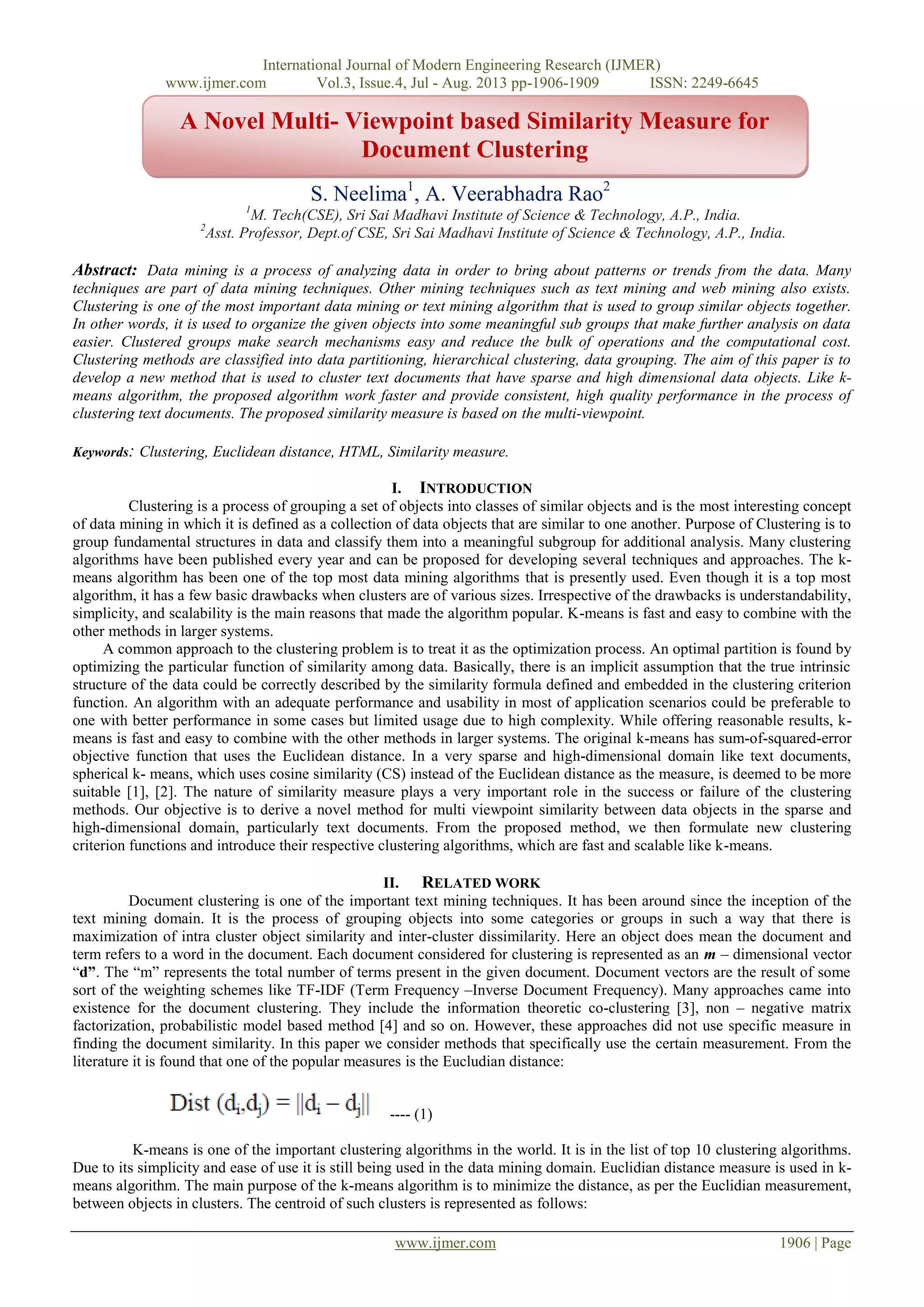 International Journal of Modern Engineering Research (IJMER)
www.ijmer.com Vol.3, Issue.4, Jul - Aug. 2013 pp-1906-1909 ISSN: 2249-6645
www.ijmer.com 1906 | Page
S. Neelima1
, A. Veerabhadra Rao2
1
M. Tech(CSE), Sri Sai Madhavi Institute of Science & Technology, A.P., India.
2
Asst. Professor, Dept.of CSE, Sri Sai Madhavi Institute of Science & Technology, A.P., India.
Abstract: Data mining is a process of analyzing data in order to bring about patterns or trends from the data. Many
techniques are part of data mining techniques. Other mining techniques such as text mining and web mining also exists.
Clustering is one of the most important data mining or text mining algorithm that is used to group similar objects together.
In other words, it is used to organize the given objects into some meaningful sub groups that make further analysis on data
easier. Clustered groups make search mechanisms easy and reduce the bulk of operations and the computational cost.
Clustering methods are classified into data partitioning, hierarchical clustering, data grouping. The aim of this paper is to
develop a new method that is used to cluster text documents that have sparse and high dimensional data objects. Like k-
means algorithm, the proposed algorithm work faster and provide consistent, high quality performance in the process of
clustering text documents. The proposed similarity measure is based on the multi-viewpoint.
Keywords: Clustering, Euclidean distance, HTML, Similarity measure.
I. INTRODUCTION
Clustering is a process of grouping a set of objects into classes of similar objects and is the most interesting concept
of data mining in which it is defined as a collection of data objects that are similar to one another. Purpose of Clustering is to
group fundamental structures in data and classify them into a meaningful subgroup for additional analysis. Many clustering
algorithms have been published every year and can be proposed for developing several techniques and approaches. The k-
means algorithm has been one of the top most data mining algorithms that is presently used. Even though it is a top most
algorithm, it has a few basic drawbacks when clusters are of various sizes. Irrespective of the drawbacks is understandability,
simplicity, and scalability is the main reasons that made the algorithm popular. K-means is fast and easy to combine with the
other methods in larger systems.
A common approach to the clustering problem is to treat it as the optimization process. An optimal partition is found by
optimizing the particular function of similarity among data. Basically, there is an implicit assumption that the true intrinsic
structure of the data could be correctly described by the similarity formula defined and embedded in the clustering criterion
function. An algorithm with an adequate performance and usability in most of application scenarios could be preferable to
one with better performance in some cases but limited usage due to high complexity. While offering reasonable results, k-
means is fast and easy to combine with the other methods in larger systems. The original k-means has sum-of-squared-error
objective function that uses the Euclidean distance. In a very sparse and high-dimensional domain like text documents,
spherical k- means, which uses cosine similarity (CS) instead of the Euclidean distance as the measure, is deemed to be more
suitable [1], [2]. The nature of similarity measure plays a very important role in the success or failure of the clustering
methods. Our objective is to derive a novel method for multi viewpoint similarity between data objects in the sparse and
high-dimensional domain, particularly text documents. From the proposed method, we then formulate new clustering
criterion functions and introduce their respective clustering algorithms, which are fast and scalable like k-means.
II. RELATED WORK
Document clustering is one of the important text mining techniques. It has been around since the inception of the
text mining domain. It is the process of grouping objects into some categories or groups in such a way that there is
maximization of intra cluster object similarity and inter-cluster dissimilarity. Here an object does mean the document and
term refers to a word in the document. Each document considered for clustering is represented as an m – dimensional vector
“d”. The “m” represents the total number of terms present in the given document. Document vectors are the result of some
sort of the weighting schemes like TF-IDF (Term Frequency –Inverse Document Frequency). Many approaches came into
existence for the document clustering. They include the information theoretic co-clustering [3], non – negative matrix
factorization, probabilistic model based method [4] and so on. However, these approaches did not use specific measure in
finding the document similarity. In this paper we consider methods that specifically use the certain measurement. From the
literature it is found that one of the popular measures is the Eucludian distance:
---- (1)
K-means is one of the important clustering algorithms in the world. It is in the list of top 10 clustering algorithms.
Due to its simplicity and ease of use it is still being used in the data mining domain. Euclidian distance measure is used in k-
means algorithm. The main purpose of the k-means algorithm is to minimize the distance, as per the Euclidian measurement,
between objects in clusters. The centroid of such clusters is represented as follows:
A Novel Multi- Viewpoint based Similarity Measure for
Document Clustering
 