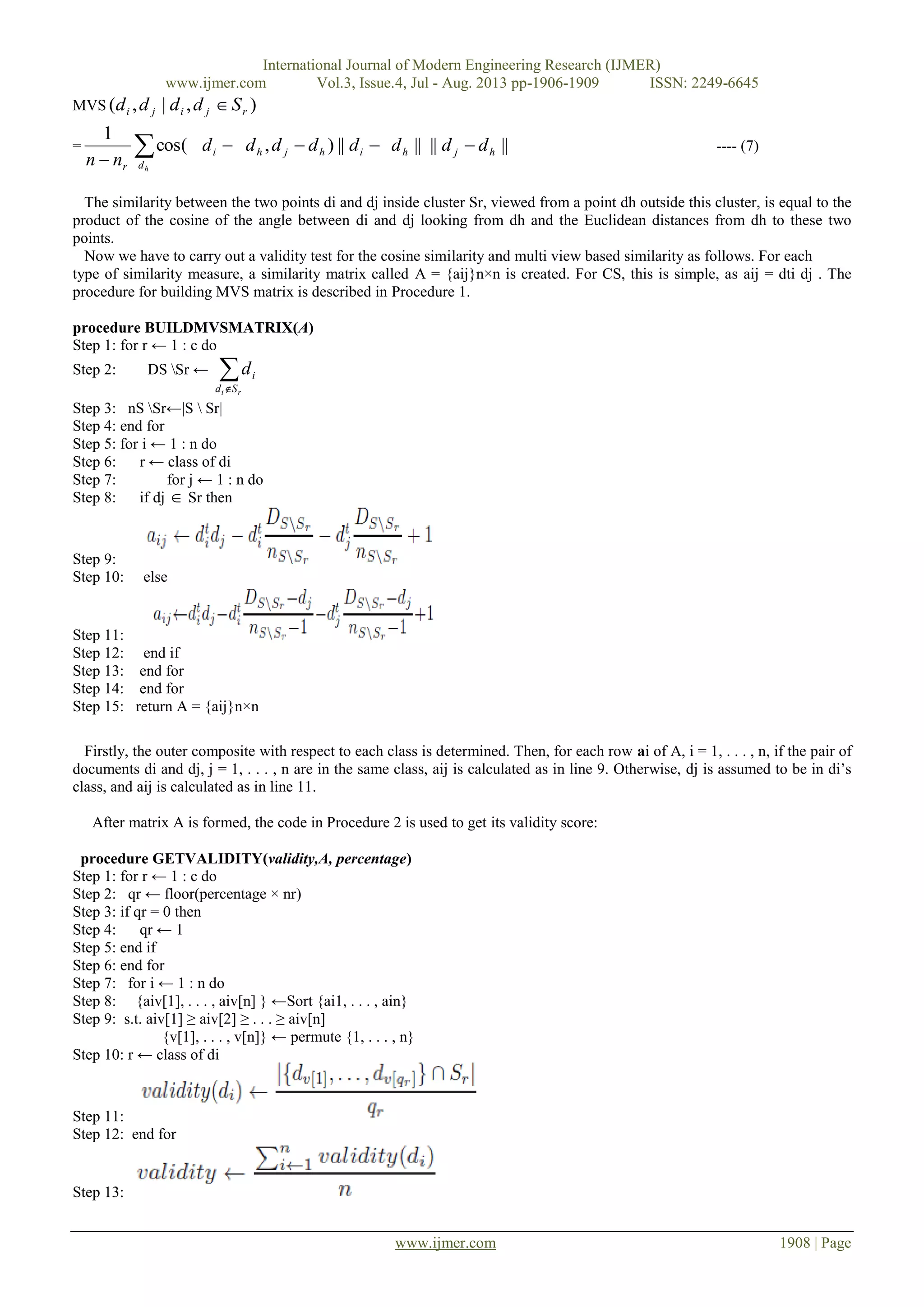 International Journal of Modern Engineering Research (IJMER)
www.ijmer.com Vol.3, Issue.4, Jul - Aug. 2013 pp-1906-1909 ISSN: 2249-6645
www.ijmer.com 1908 | Page
MVS ),|,( rjiji Sdddd 
=  hdrnn
cos(
1
id  ihjh dddd ||), ||hd |||| hj dd  ---- (7)
The similarity between the two points di and dj inside cluster Sr, viewed from a point dh outside this cluster, is equal to the
product of the cosine of the angle between di and dj looking from dh and the Euclidean distances from dh to these two
points.
Now we have to carry out a validity test for the cosine similarity and multi view based similarity as follows. For each
type of similarity measure, a similarity matrix called A = {aij}n×n is created. For CS, this is simple, as aij = dti dj . The
procedure for building MVS matrix is described in Procedure 1.
procedure BUILDMVSMATRIX(A)
Step 1: for r ← 1 : c do
Step 2: DS Sr ←  ri Sd
id
Step 3: nS Sr←|S  Sr|
Step 4: end for
Step 5: for i ← 1 : n do
Step 6: r ← class of di
Step 7: for j ← 1 : n do
Step 8: if dj  Sr then
Step 9:
Step 10: else
Step 11:
Step 12: end if
Step 13: end for
Step 14: end for
Step 15: return A = {aij}n×n
Firstly, the outer composite with respect to each class is determined. Then, for each row ai of A, i = 1, . . . , n, if the pair of
documents di and dj, j = 1, . . . , n are in the same class, aij is calculated as in line 9. Otherwise, dj is assumed to be in di’s
class, and aij is calculated as in line 11.
After matrix A is formed, the code in Procedure 2 is used to get its validity score:
procedure GETVALIDITY(validity,A, percentage)
Step 1: for r ← 1 : c do
Step 2: qr ← floor(percentage × nr)
Step 3: if qr = 0 then
Step 4: qr ← 1
Step 5: end if
Step 6: end for
Step 7: for i ← 1 : n do
Step 8: {aiv[1], . . . , aiv[n] } ←Sort {ai1, . . . , ain}
Step 9: s.t. aiv[1] ≥ aiv[2] ≥ . . . ≥ aiv[n]
{v[1], . . . , v[n]} ← permute {1, . . . , n}
Step 10: r ← class of di
Step 11:
Step 12: end for
Step 13:
 