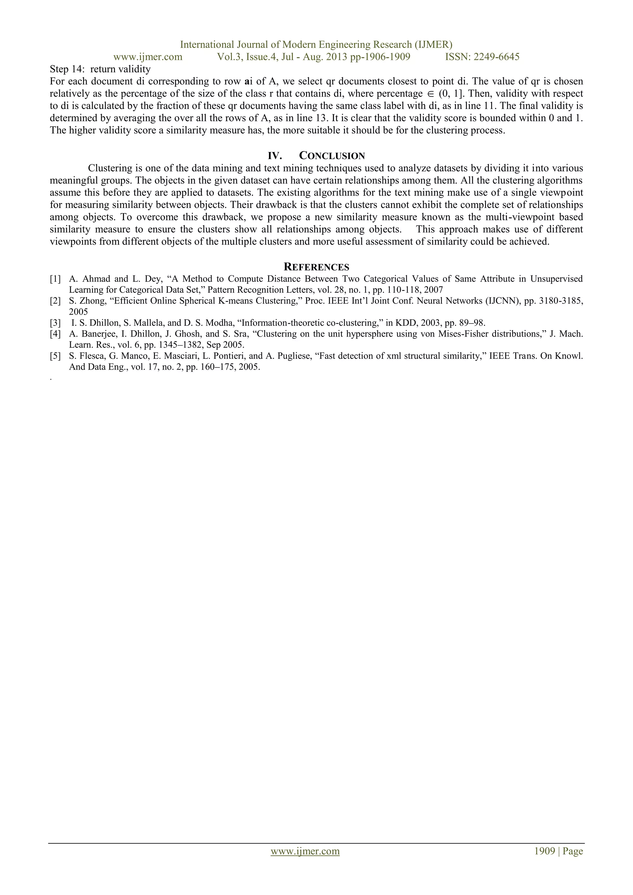 International Journal of Modern Engineering Research (IJMER)
www.ijmer.com Vol.3, Issue.4, Jul - Aug. 2013 pp-1906-1909 ISSN: 2249-6645
www.ijmer.com 1909 | Page
Step 14: return validity
For each document di corresponding to row ai of A, we select qr documents closest to point di. The value of qr is chosen
relatively as the percentage of the size of the class r that contains di, where percentage  (0, 1]. Then, validity with respect
to di is calculated by the fraction of these qr documents having the same class label with di, as in line 11. The final validity is
determined by averaging the over all the rows of A, as in line 13. It is clear that the validity score is bounded within 0 and 1.
The higher validity score a similarity measure has, the more suitable it should be for the clustering process.
IV. CONCLUSION
Clustering is one of the data mining and text mining techniques used to analyze datasets by dividing it into various
meaningful groups. The objects in the given dataset can have certain relationships among them. All the clustering algorithms
assume this before they are applied to datasets. The existing algorithms for the text mining make use of a single viewpoint
for measuring similarity between objects. Their drawback is that the clusters cannot exhibit the complete set of relationships
among objects. To overcome this drawback, we propose a new similarity measure known as the multi-viewpoint based
similarity measure to ensure the clusters show all relationships among objects. This approach makes use of different
viewpoints from different objects of the multiple clusters and more useful assessment of similarity could be achieved.
REFERENCES
[1] A. Ahmad and L. Dey, “A Method to Compute Distance Between Two Categorical Values of Same Attribute in Unsupervised
Learning for Categorical Data Set,” Pattern Recognition Letters, vol. 28, no. 1, pp. 110-118, 2007
[2] S. Zhong, “Efficient Online Spherical K-means Clustering,” Proc. IEEE Int’l Joint Conf. Neural Networks (IJCNN), pp. 3180-3185,
2005
[3] I. S. Dhillon, S. Mallela, and D. S. Modha, “Information-theoretic co-clustering,” in KDD, 2003, pp. 89–98.
[4] A. Banerjee, I. Dhillon, J. Ghosh, and S. Sra, “Clustering on the unit hypersphere using von Mises-Fisher distributions,” J. Mach.
Learn. Res., vol. 6, pp. 1345–1382, Sep 2005.
[5] S. Flesca, G. Manco, E. Masciari, L. Pontieri, and A. Pugliese, “Fast detection of xml structural similarity,” IEEE Trans. On Knowl.
And Data Eng., vol. 17, no. 2, pp. 160–175, 2005.
.
 