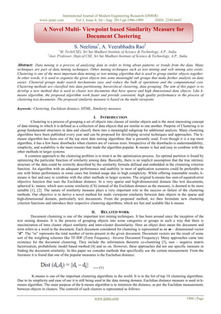 International Journal of Modern Engineering Research (IJMER)
www.ijmer.com Vol.3, Issue.4, Jul - Aug. 2013 pp-1906-1909 ISSN: 2249-6645
www.ijmer.com 1906 | Page
S. Neelima1
, A. Veerabhadra Rao2
1
M. Tech(CSE), Sri Sai Madhavi Institute of Science & Technology, A.P., India.
2
Asst. Professor, Dept.of CSE, Sri Sai Madhavi Institute of Science & Technology, A.P., India.
Abstract: Data mining is a process of analyzing data in order to bring about patterns or trends from the data. Many
techniques are part of data mining techniques. Other mining techniques such as text mining and web mining also exists.
Clustering is one of the most important data mining or text mining algorithm that is used to group similar objects together.
In other words, it is used to organize the given objects into some meaningful sub groups that make further analysis on data
easier. Clustered groups make search mechanisms easy and reduce the bulk of operations and the computational cost.
Clustering methods are classified into data partitioning, hierarchical clustering, data grouping. The aim of this paper is to
develop a new method that is used to cluster text documents that have sparse and high dimensional data objects. Like k-
means algorithm, the proposed algorithm work faster and provide consistent, high quality performance in the process of
clustering text documents. The proposed similarity measure is based on the multi-viewpoint.
Keywords: Clustering, Euclidean distance, HTML, Similarity measure.
I. INTRODUCTION
Clustering is a process of grouping a set of objects into classes of similar objects and is the most interesting concept
of data mining in which it is defined as a collection of data objects that are similar to one another. Purpose of Clustering is to
group fundamental structures in data and classify them into a meaningful subgroup for additional analysis. Many clustering
algorithms have been published every year and can be proposed for developing several techniques and approaches. The k-
means algorithm has been one of the top most data mining algorithms that is presently used. Even though it is a top most
algorithm, it has a few basic drawbacks when clusters are of various sizes. Irrespective of the drawbacks is understandability,
simplicity, and scalability is the main reasons that made the algorithm popular. K-means is fast and easy to combine with the
other methods in larger systems.
A common approach to the clustering problem is to treat it as the optimization process. An optimal partition is found by
optimizing the particular function of similarity among data. Basically, there is an implicit assumption that the true intrinsic
structure of the data could be correctly described by the similarity formula defined and embedded in the clustering criterion
function. An algorithm with an adequate performance and usability in most of application scenarios could be preferable to
one with better performance in some cases but limited usage due to high complexity. While offering reasonable results, k-
means is fast and easy to combine with the other methods in larger systems. The original k-means has sum-of-squared-error
objective function that uses the Euclidean distance. In a very sparse and high-dimensional domain like text documents,
spherical k- means, which uses cosine similarity (CS) instead of the Euclidean distance as the measure, is deemed to be more
suitable [1], [2]. The nature of similarity measure plays a very important role in the success or failure of the clustering
methods. Our objective is to derive a novel method for multi viewpoint similarity between data objects in the sparse and
high-dimensional domain, particularly text documents. From the proposed method, we then formulate new clustering
criterion functions and introduce their respective clustering algorithms, which are fast and scalable like k-means.
II. RELATED WORK
Document clustering is one of the important text mining techniques. It has been around since the inception of the
text mining domain. It is the process of grouping objects into some categories or groups in such a way that there is
maximization of intra cluster object similarity and inter-cluster dissimilarity. Here an object does mean the document and
term refers to a word in the document. Each document considered for clustering is represented as an m – dimensional vector
“d”. The “m” represents the total number of terms present in the given document. Document vectors are the result of some
sort of the weighting schemes like TF-IDF (Term Frequency –Inverse Document Frequency). Many approaches came into
existence for the document clustering. They include the information theoretic co-clustering [3], non – negative matrix
factorization, probabilistic model based method [4] and so on. However, these approaches did not use specific measure in
finding the document similarity. In this paper we consider methods that specifically use the certain measurement. From the
literature it is found that one of the popular measures is the Eucludian distance:
---- (1)
K-means is one of the important clustering algorithms in the world. It is in the list of top 10 clustering algorithms.
Due to its simplicity and ease of use it is still being used in the data mining domain. Euclidian distance measure is used in k-
means algorithm. The main purpose of the k-means algorithm is to minimize the distance, as per the Euclidian measurement,
between objects in clusters. The centroid of such clusters is represented as follows:
A Novel Multi- Viewpoint based Similarity Measure for
Document Clustering
 