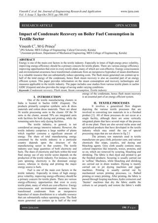 Vineeth C et al. Int. Journal of Engineering Research and Application www.ijera.com
Vol. 3, Issue 5, Sep-Oct 2013, pp.190-193
www.ijera.com 190 | P a g e
Impact of Condensate Recovery on Boiler Fuel Consumption in
Textile Sector
Vineeth C1
, M G Prince2
1
(PG Scholar, MES College of Engineering, Calicut University, Kerala)
2
(Assistant professor, Department of Mechanical Engineering, MES College of Engineering, Kerala)
ABSTRACT
Energy is one of the main cost factors in the textile industry. Especially in times of high energy price volatility,
improving energy-efficiency should be a primary concern for textile plants. There are various energy-efficiency
improving opportunities that exist in every textile plant, many of which are cost-effective. Energy consciousness
and environmental awareness have transformed condensate from an inexpensive byproduct of steam distribution
to a valuable resource that can substantially reduce operating costs. The flash steam generated can contain up to
half of the total energy of the condensate, hence flash steam recovery is also an essential part of an energy
efficient system. This paper provides information on the steam consumption and recovery technologies and
measures applicable to the textile industry. The paper includes case studies from various textile plants in sachin
GIDC (Gujarat) and also provides the range of saving under varying conditions.
Keywords: Condensate recovery, Flash steam, Steam consumption, Textile industry
I. INTRODUCTION
One of the textile manufacturing clusters in
India is located in Sachin GIDC (Gujarat). The
products primarily comprise synthetic saris & dress
materials and cotton dress materials. There are about
56 textile processing units in the cluster. Of the 56
units in the cluster, around 70% are integrated units
with facilities for both dyeing and printing, while the
remaining units have only dyeing facilities.
The textile industry, in general, is not
considered an energy intensive industry. However, the
textile industry comprises a large number of plants
which together consume a significant amount of
energy. The share of total manufacturing energy
consumed by the textile industry in a particular
country depends upon the structure of the
manufacturing sector in that country. The textile
industry uses large quantities of both electricity and
fuels. The share of electricity and fuels within the total
final energy use of any textile sector depends on the
production of the textile industry. For instance, in spun
yarn spinning, electricity is the dominant energy
source, whereas in dyeing and printing the major
energy source is fuels.
Fuel is one of the main cost factors in the
textile industry. Especially in times of high energy
price volatility, improving energy-efficiency should be
a primary concern for textile plants. There are various
energy-efficiency opportunities that exist in every
textile plant, many of which are cost-effective. Energy
consciousness and environmental awareness have
transformed condensate from an inexpensive
byproduct of steam distribution to a valuable resource
that can substantially reduce operating costs. The flash
steam generated can contain up to half of the total
energy of the condensate, hence flash steam recovery
is an essential part of an energy efficient system.
II. TEXTILE PROCESSES
It involves a generalized flow diagram
depicting the various textile processes that are
involved in converting raw materials in to a finished
product [1]. All of these processes do not occur at a
single facility, although there are some vertically
integrated plants that have several steps of the process
all in one plant. There are also several niche areas and
specialized products that have developed in the textile
industry which may entail the use of special
processing steps that are not shown in fig 2.1
The primary raw materials used in textile
manufacture are grey cloth, polyester yarn, and various
chemicals like soaps, caustics, and dyeing and
bleaching agents. Grey cloth usually contains many
colored impurities like minerals, waxes, proteins, and
so on, which are removed by scouring, bleaching and
shrinking. The fabric is then dyed and printed to get
the finished products. Scouring is usually carried out
in ‘soflina’ Machines, while bleaching and shrinking
are carried out in drum washers. Dyeing is mainly
carried out in jet dyeing machines and jigger
machines. Printing is usually carried out by
mechanized screen printing processes, i.e. flatbed
printing or rotary printing. After printing, the fabric is
passed through looping machines, hydro extractors and
‘Stenter’ machines that dry the fabric enable the
colours to set properly and restore the fabric’s width
RESEARCH ARTICLE OPEN ACCESS
 