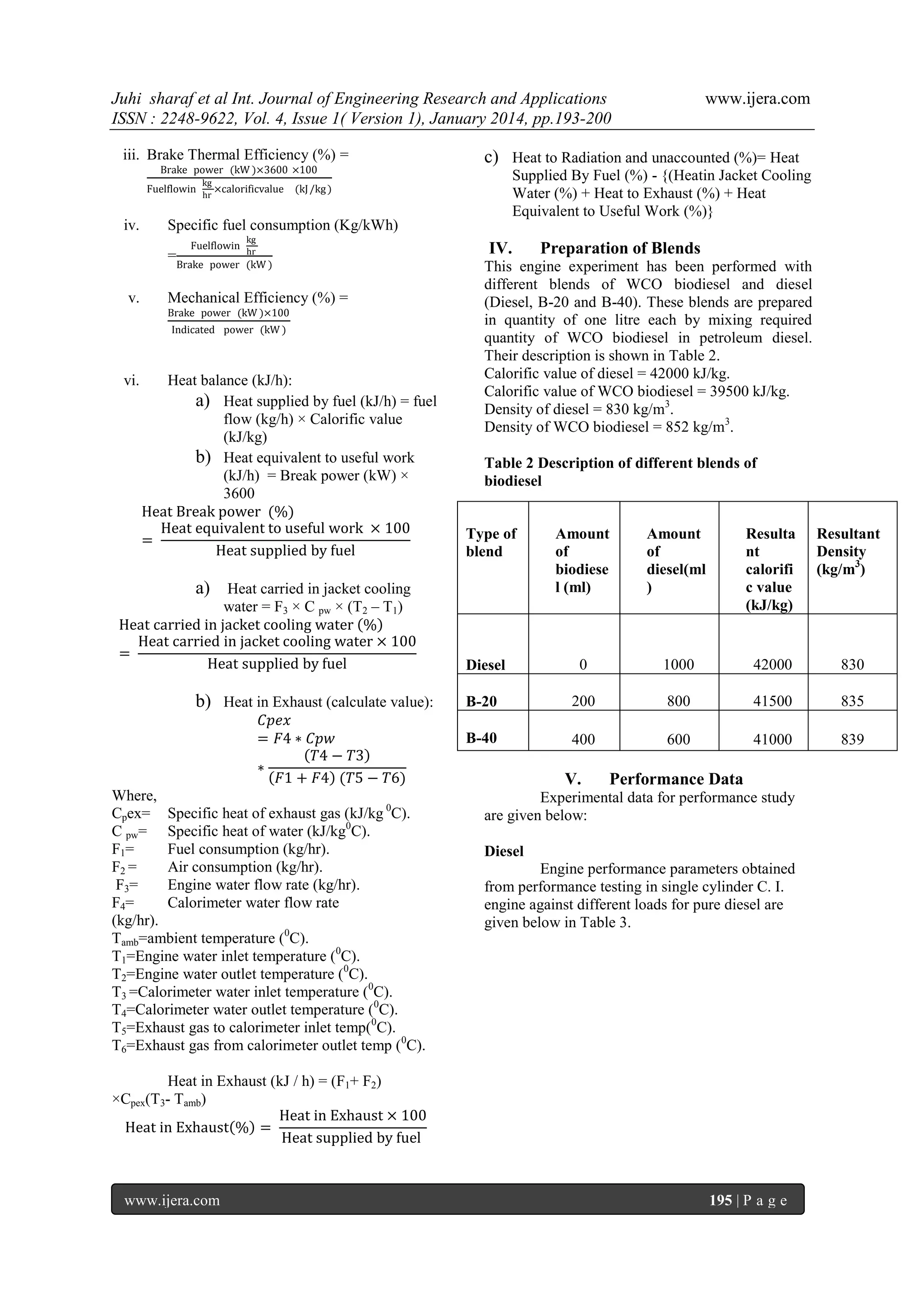 Juhi sharaf et al Int. Journal of Engineering Research and Applications
ISSN : 2248-9622, Vol. 4, Issue 1( Version 1), January 2014, pp.193-200
iii. Brake Thermal Efficiency (%) =
Brake power (kW )×3600 ×100
kg
Fuelflowin
×calorificvalue
hr

iv.

Supplied By Fuel (%) - {(Heatin Jacket Cooling
Water (%) + Heat to Exhaust (%) + Heat
Equivalent to Useful Work (%)}

(kJ /kg )

Fuelflowin

kg
hr

IV.

Brake power (kW )

Mechanical Efficiency (%) =
Brake power (kW )×100
Indicated power (kW )

vi.

c) Heat to Radiation and unaccounted (%)= Heat

Specific fuel consumption (Kg/kWh)
=

v.

www.ijera.com

Heat balance (kJ/h):
a) Heat supplied by fuel (kJ/h) = fuel
flow (kg/h) × Calorific value
(kJ/kg)
b) Heat equivalent to useful work
(kJ/h) = Break power (kW) ×
3600
Heat Break power (%)
Heat equivalent to useful work × 100
=
Heat supplied by fuel

Table 2 Description of different blends of
biodiesel

Type of
blend

Amount
of
biodiese
l (ml)

Amount
of
diesel(ml
)

Resulta
nt
calorifi
c value
(kJ/kg)

Resultant
Density
(kg/m3)

Diesel

0

1000

42000

830

B-20

200

800

41500

835

B-40

400

600

41000

839

a) Heat carried in jacket cooling
water = F3 × C pw × (T2 – T1)
Heat carried in jacket cooling water %
Heat carried in jacket cooling water × 100
=
Heat supplied by fuel

b) Heat in Exhaust (calculate value):
𝐶𝑝𝑒𝑥
= 𝐹4 ∗ 𝐶𝑝𝑤
𝑇4 − 𝑇3
∗
𝐹1 + 𝐹4 (𝑇5 − 𝑇6)
Where,
Cpex= Specific heat of exhaust gas (kJ/kg 0C).
C pw= Specific heat of water (kJ/kg0C).
F1=
Fuel consumption (kg/hr).
F2 =
Air consumption (kg/hr).
F3=
Engine water flow rate (kg/hr).
F4=
Calorimeter water flow rate
(kg/hr).
Tamb=ambient temperature (0C).
T1=Engine water inlet temperature (0C).
T2=Engine water outlet temperature (0C).
T3 =Calorimeter water inlet temperature (0C).
T4=Calorimeter water outlet temperature (0C).
T5=Exhaust gas to calorimeter inlet temp(0C).
T6=Exhaust gas from calorimeter outlet temp (0C).

Preparation of Blends

This engine experiment has been performed with
different blends of WCO biodiesel and diesel
(Diesel, B-20 and B-40). These blends are prepared
in quantity of one litre each by mixing required
quantity of WCO biodiesel in petroleum diesel.
Their description is shown in Table 2.
Calorific value of diesel = 42000 kJ/kg.
Calorific value of WCO biodiesel = 39500 kJ/kg.
Density of diesel = 830 kg/m3.
Density of WCO biodiesel = 852 kg/m3.

V.

Performance Data

Experimental data for performance study
are given below:
Diesel
Engine performance parameters obtained
from performance testing in single cylinder C. I.
engine against different loads for pure diesel are
given below in Table 3.

Heat in Exhaust (kJ / h) = (F1+ F2)
×Cpex(T3- Tamb)
Heat in Exhaust × 100
Heat in Exhaust % =
Heat supplied by fuel

www.ijera.com

195 | P a g e

 